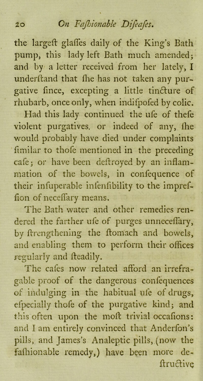 the larged glades daily of the King’s Bath pump, this lady left Bath much amended; and by a letter received from her lately, I underdand that die has not taken any pur- gative fince, excepting a little tindlure of rhubarb, once only, when indifpofed by colic. Had this lady continued the ufe of thefe violent purgatives, or indeed of any, lhe would probably have died under complaints flmilar to thofe mentioned in the preceding cafe; or have been dedroyed by an inflam- mation of the bowels, in confequence of their infuperable inlenfibility to the impref- fion of neceffary means. The Bath water and other remedies ren- dered the farther ufe of purges unneceflary, by drengthening the domach and bowels, and enabling them to perform their offices regularly and deadily. The cafes now related afford an irrefra- gable proof of the dangerous confequences of indulging in the habitual ufe of drugs, efpecially thofe of the purgative kind; and this often upon the mod trivial occafions: and I am entirely convinced that Anderfon’s pills, and James’s Analeptic pills, (now the fafhionable remedy,) have been more de- dructiv$