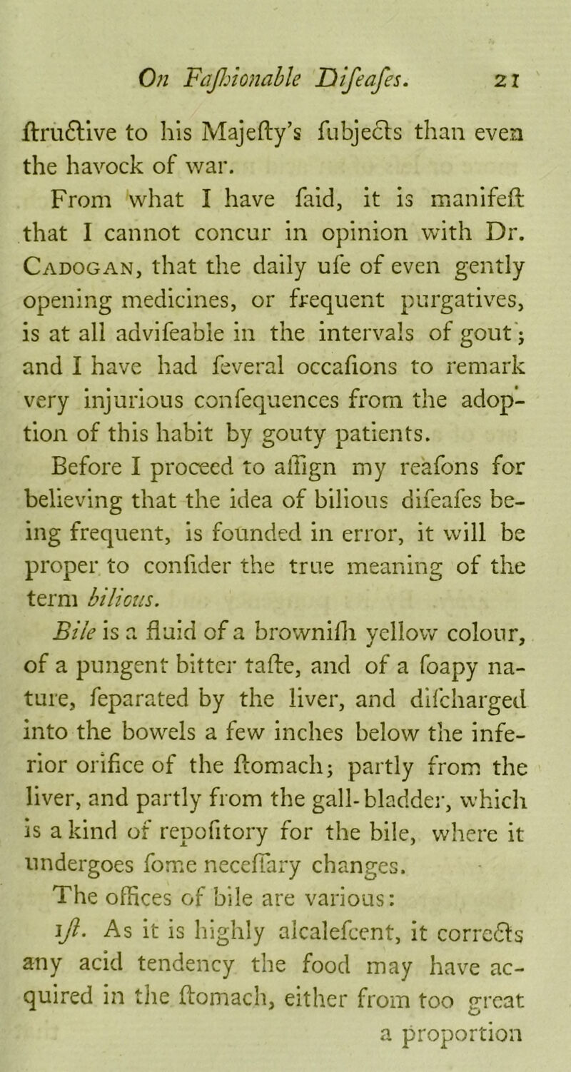 ftru&ive to his Majefty’s fubjecfs than even the havock of war. From what I have faid, it is manifeft that I cannot concur in opinion with Dr. Cadogan, that the daily ufe of even gently opening medicines, or frequent purgatives, is at all aavifeable in the intervals of gout ; and I have had feveral occafions to remark very injurious confequences from the adop- tion of this habit by gouty patients. Before I proceed to aliign my reafons for believing that the idea of bilious difeafes be- ing frequent, is founded in error, it will be proper to confider the true meaning of the term bilious. Bile is a fluid of a brownifh yellow colour, of a pungent bitter tafte, and of a foapy na- ture, feparated by the liver, and difcharged into the bowels a few inches below the infe- rior orifice of the flomach; partly from the liver, and partly from the gall-bladder, which is a kind of repofitory for the bile, where it undergoes force necefiary changes. The offices of bile are various: ljl. As it is highly alcalefcent, it corrc&s any acid tendency the food may have ac- quired in the ftomach, either from too great a proportion