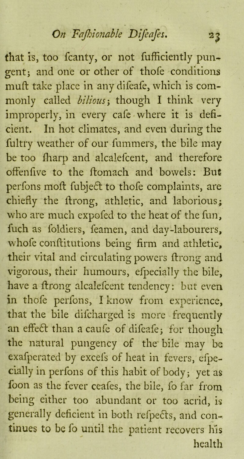 that is, too fcanty, or not fufficiently pun- gent j and one or other of thofe conditions muft take place in any difeafe, which is com- monly called bilious; though I think very improperly, in every cafe where it is defi- cient. In hot climates, and even during the fultry weather of our lummers, the bile may be too fharp and alcalefcent, and therefore offenfive to the ftomach and bowels: But perfons moil; fubjedl to thofe complaints, are chiefly the ftrong, athletic, and laborious; who are much expofed to the heat of the fun, fuch as foldiers, feamen, and day-labourers, whofe conftitutions being firm and athletic, their vital and circulating powers ftrong and vigorous, their humours, eipecially the bile, have a ftrong alcalefcent tendency: but even in thofe perfons, I know from experience, that the bile difcharged is more frequently an effe£t than a caufe of difeafe; for though the natural pungency of the' bile may be exafperated by excels of heat in fevers, efpe- cially in perfons of this habit of body; yet as foon as the fever ceafes, the bile, fo far from being either too abundant or too acrid, is generally deficient in both refpedls, and con- tinues to be fo until the patient recovers his health