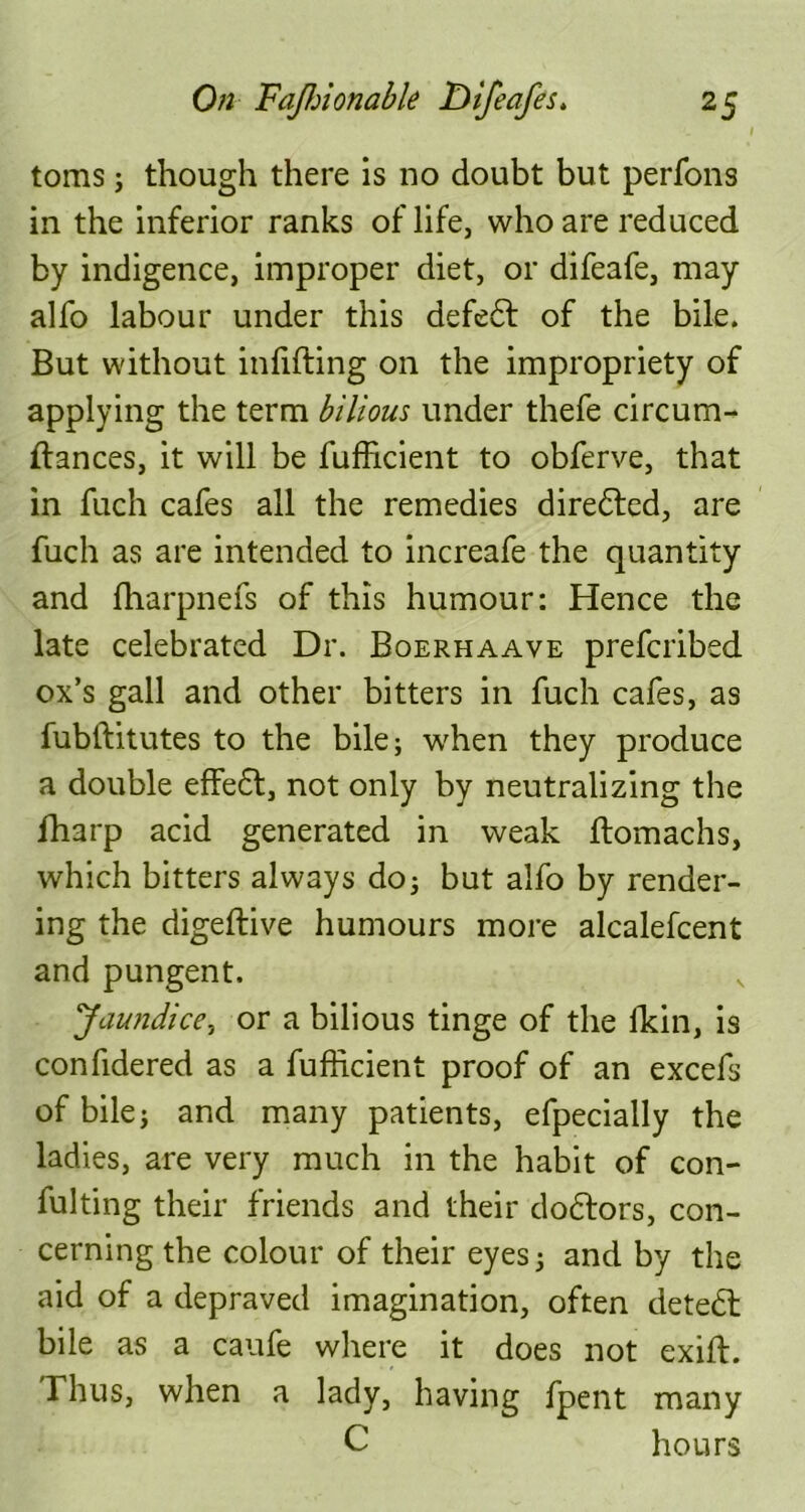 toms; though there is no doubt but perfons in the inferior ranks of life, who are reduced by indigence, improper diet, or difeafe, may alfo labour under this defedt of the bile. But without infilling on the impropriety of applying the term bilious under thefe circum- llances, it will be fufficient to obferve, that in fuch cafes all the remedies diredled, are fuch as are intended to increafe the quantity and fharpnefs of this humour: Hence the late celebrated Dr. Boerhaave prefcribed ox’s gall and other bitters in fuch cafes, as fubtlitutes to the bile; when they produce a double effedl, not only by neutralizing the fharp acid generated in weak ftomachs, which bitters always do; but alfo by render- ing the digeflive humours more alcalefcent and pungent. ‘Jaundice, or a bilious tinge of the fkin, is confidered as a fufficient proof of an excefs of bile; and many patients, efpecially the ladies, are very much in the habit of con- fulting their friends and their dodlors, con- cerning the colour of their eyes; and by the aid of a depraved imagination, often detedl bile as a caufe where it does not exift. Thus, when a lady, having fpent many C hours