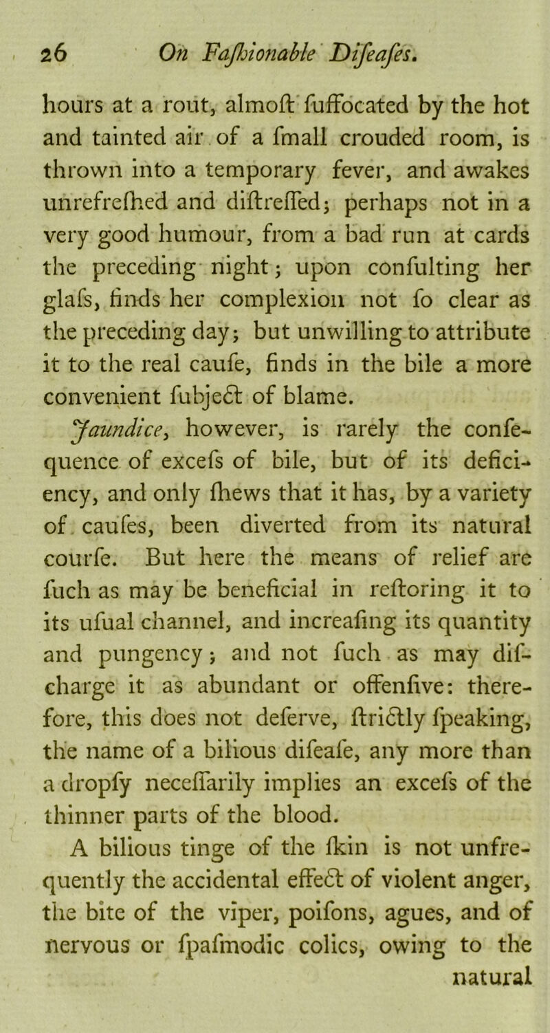 hours at a rout, almoft fuffocated by the hot and tainted air of a fmall crouded room, is thrown into a temporary fever, and awakes unrefrefhed and diftreffed; perhaps not in a very good humour, from a bad run at cards the preceding night; upon confulting her glafs, finds her complexion not fo clear as the preceding day; but unwilling to attribute it to the real caufe, finds in the bile a more convenient fubjedt of blame. Jaundice, however, is rarely the confe- quence of excefs of bile, but of its defici- ency, and only fhews that it has, by a variety of caufes, been diverted from its natural courfe. But here the means of relief are filch as may be beneficial in reftoring it to its ufual channel, and increafmg its quantity and pungency; and not fuch as may dif- charge it as abundant or offenfive: there- fore, this does not deferve, ftridtly fpeaking, the name of a bilious difeale, any more than a dropfy necefiarily implies an excefs of the thinner parts of the blood. A bilious tinge of the fkin is not unfre- quently the accidental effedt of violent anger, the bite of the viper, poifons, agues, and of nervous or fpafmodic colics, owing to the natural