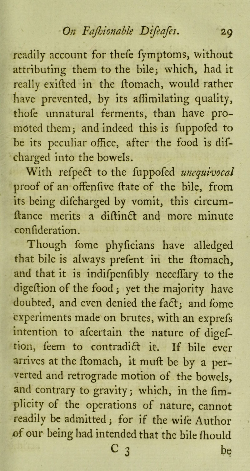 readily account for thefe fymptoms, without attributing them to the bile; which, had it really exifted in the ftomach, would rather have prevented, by its affimilating quality, thofe unnatural ferments, than have pro- moted them; and indeed this is fuppofed to be its peculiar office, after the food is dif- charged into the bowels. With refpedt to the fuppofed unequivocal proof of an offenfive ftate of the bile, from its being difcharged by vomit, this circum- ftance merits a diftindt and more minute confideration. Though fome phyficians have alledged that bile is always prefent in the ftomach, and that it is indifpenfibly necefTary to the digeftion of the food ; yet the majority have doubted, and even denied the fadt; and fome experiments made on brutes, with an exprefs intention to afcertain the nature of digef- tion, feem to contradidf it. If bile ever arrives at the ftomach, it muft be by a per- verted and retrograde motion of the bowels, and contrary to gravity; which, in the fim- plicity of the operations of nature, cannot readily be admitted; for if the wife Author of our being had intended that the bile fhould C 3 be