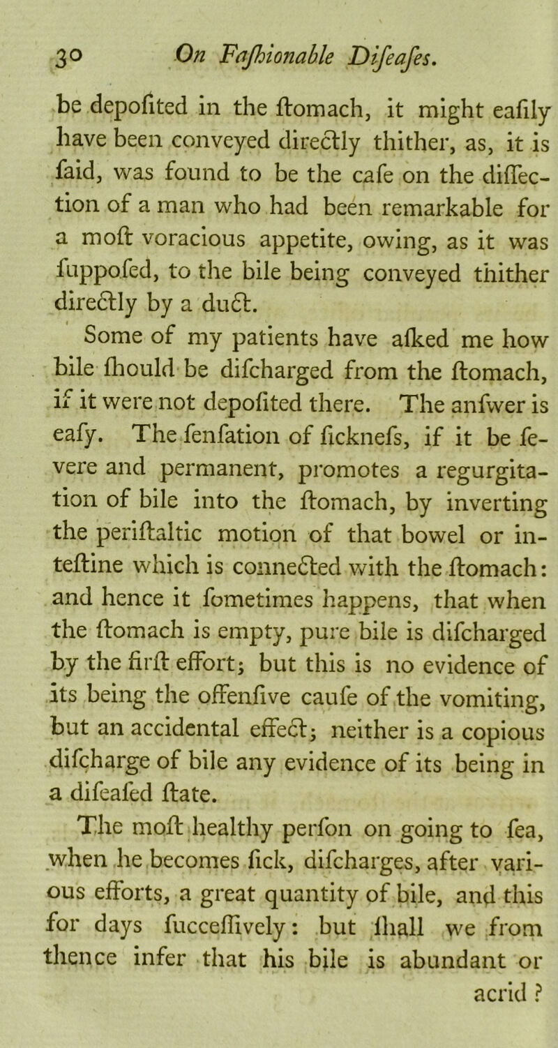 be depofited in the ftomach, it might eafily have been conveyed directly thither, as, it is faid, was found to be the cafe on the direc- tion of a man who had been remarkable for a moft voracious appetite, owing, as it was fuppofed, to the bile being conveyed thither directly by a du£t. Some of my patients have alked me how bile fhould be difcharged from the ftomach, if it were not depolited there. The anfwer is eafy. The fenfation of ficknefs, if it be fe- vere and permanent, promotes a regurgita- tion of bile into the ftomach, by inverting the periftaltic motion of that bowel or in- teftine which is connected with the ftomach: and hence it fometimes happens, that when the ftomach is empty, pure bile is difcharged by the firft effort; but this is no evidence of its being the offenfive caufe of the vomiting, but an accidental effedt; neither is a copious difcharge of bile any evidence of its being in a difeafed ftate. The moft healthy perfon on going to fea, when he becomes Tick, aifcharges, after vari- ous efforts, a great quantity of bile, and this for days fucceffively: but lhall we from thence infer that his bile is abundant or acrid ?