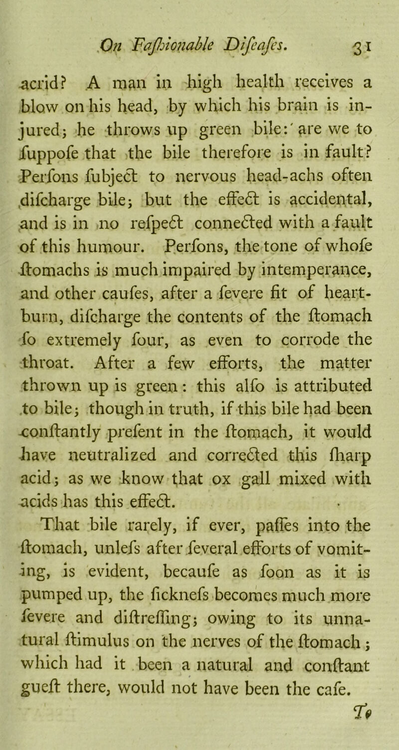 acrid? A man in high health receives a blow on his head, by which his brain is in- jured j he throws up green bile:'are we to iuppofe that the bile therefore is in fault? Perfons fubject to nervous head-achs often difcharge bile; but the effedt is accidental, and is in no refpedf connedted with a fault of this humour. Perfons, the tone of whofe ftomachs is much impaired by intemperance, and other caufes, after a fevere fit of heart- burn, difcharge the contents of the ffomach fo extremely four, as even to corrode the throat. After a few efforts, the matter thrown up is green: this alfo is attributed to bile; though in truth, if this bile had been -conlfantly prefent in the ifomach, it would have neutralized and corredfed this fharp acid; as we know that ox gall mixed with acids has this effedl. That bile rarely, if ever, pafles into the Ifomach, unlefs after feveral efforts of vomit- ing, is evident, becaufe as foon as it is pumped up, the ficknefs becomes much more fevere and diffreffing; owing to its unna- tural ftimulus on the nerves of the ftomach; which had it been a natural and conftant gueff there, would not have been the cafe. TV