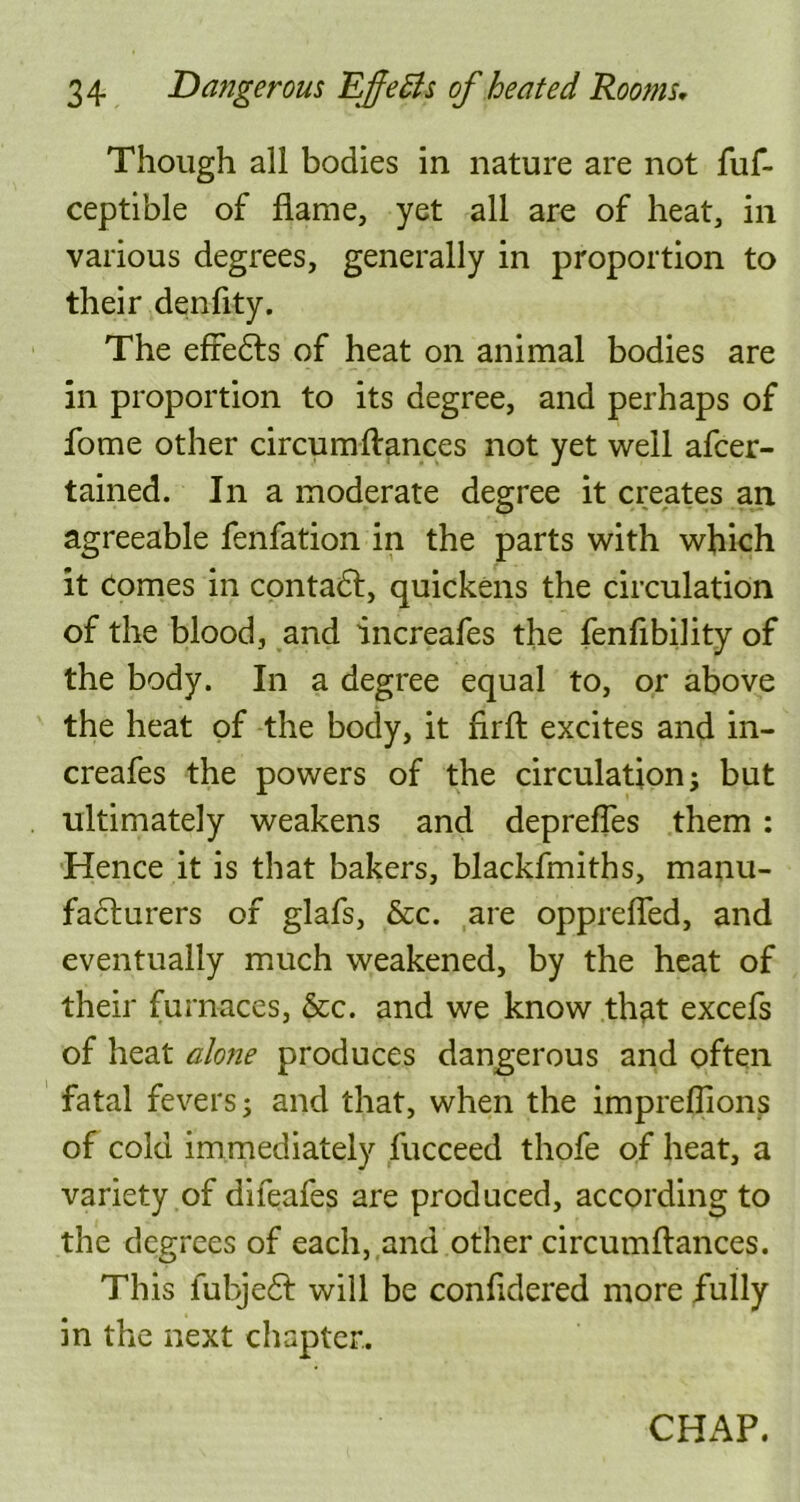 Though all bodies in nature are not fuf- ceptible of flame, yet all are of heat, in various degrees, generally in proportion to their denfity. The efredts of heat on animal bodies are in proportion to its degree, and perhaps of fome other circumftances not yet well afcer- tained. In a moderate degree it creates an agreeable fenfation in the parts with which it Comes in contact, quickens the circulation of the blood, and increafes the fenfibility of the body. In a degree equal to, or above the heat of the body, it firft excites and in- creafes the powers of the circulation; but ultimately weakens and deprefles them : Hence it is that bakers, blackfmiths, manu- facturers of glafs, &c. are opprefled, and eventually much weakened, by the heat of their furnaces, &c. and we know that excefs of heat alone produces dangerous and often fatal fevers; and that, when the impreflions of cold immediately fucceed thofe of heat, a variety of difeafes are produced, according to the degrees of each, and other circumftances. This fubjedt will be conftdered more fully in the next chapter. CHAP.