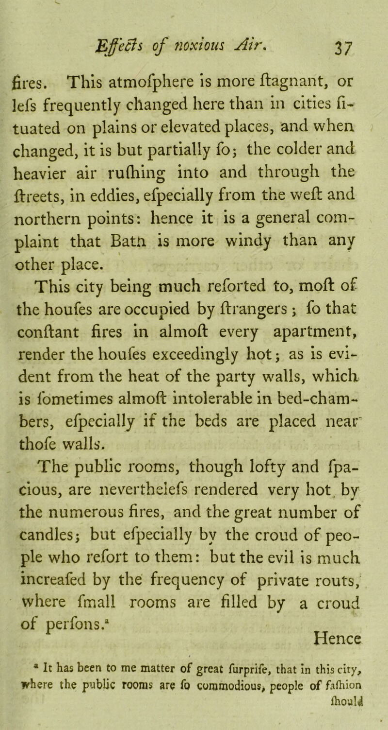 fires. This atmofphere is more ftagnant, or lels frequently changed here than in cities fi- tuated on plains or elevated places, and when changed, it is but partially fo; the colder and heavier air ruffling into and through the ftreets, in eddies, efpecially from the weft and northern points: hence it is a general com- plaint that Batn is more windy than any other place. This city being much reforted to, moft of the houfes are occupied by ftrangers; fo that conftant fires in almoft every apartment, render the houfes exceedingly hot; as is evi- dent from the heat of the party walls, which is fometimes almoft intolerable in bed-cham- bers, efpecially if the beds are placed near thofe walls. The public rooms, though lofty and fpa- cious, are neverthelefs rendered very hot bv the numerous fires, and the great number of candles; but efpecially by the croud of peo- ple who refort to them: but the evil is much increafed by the frequency of private routs, where fmali rooms are filled by a croud of perfons.* Hence * It has been to me matter of great furprife, that in this city, where the public rooms are fo commodious, people of falhion fhould