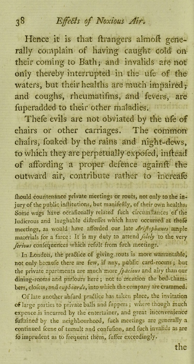 Hence it is that Grangers almoft gene- rally complain of having caught cold on their coming to Bath; and invalids afe not only thereby interrupted in the ufe of the waters, but their healths are much impaired; and coughs, rheumatifms, and fevers, are fuperadded to their other maladies. Thefe evils are not obviated by the ufe of chairs or other carriages. The common chairs, foaked by the rains and night-dews, to which they are perpetually expofed, inftead of affording a proper defence againft the outward air, contribute rather to increafe fhould countenance private meetings or routs, not only to the in- jury of the public inflitutions, but manifeftly, of their own healths. Some wags have occafionally related fuch circumftanccs of the ludicrous and laughable diftrelles which have occurred at thofe meetings, as would have afforded our late Arijlophanes ample materials for a farce : It is my duty to attend folely to the very ferious confequertces which refult from fuch meetings. In London, the practice of giving routs is more warrantable, not only becaufe there are few, if any, public card-rooms; but the private apartments are much more fpacious and airy than our dining-rooms and parlours here ; not to mention the bed-cham- bers, clofets, and cuphcards, into which the company are crammed. Of late another abfurd pra&ice has taken place, the invitation of large parties to private balls and jfuppers ; where though much expence is incurred by the entertainer, and great inconvenience fuitained by the neighbourhood, fuch meetings are generally a continued feene of tumult and confufion, and fuch invalids as are fo imprudent as to frequent them, fuller exceedingly.