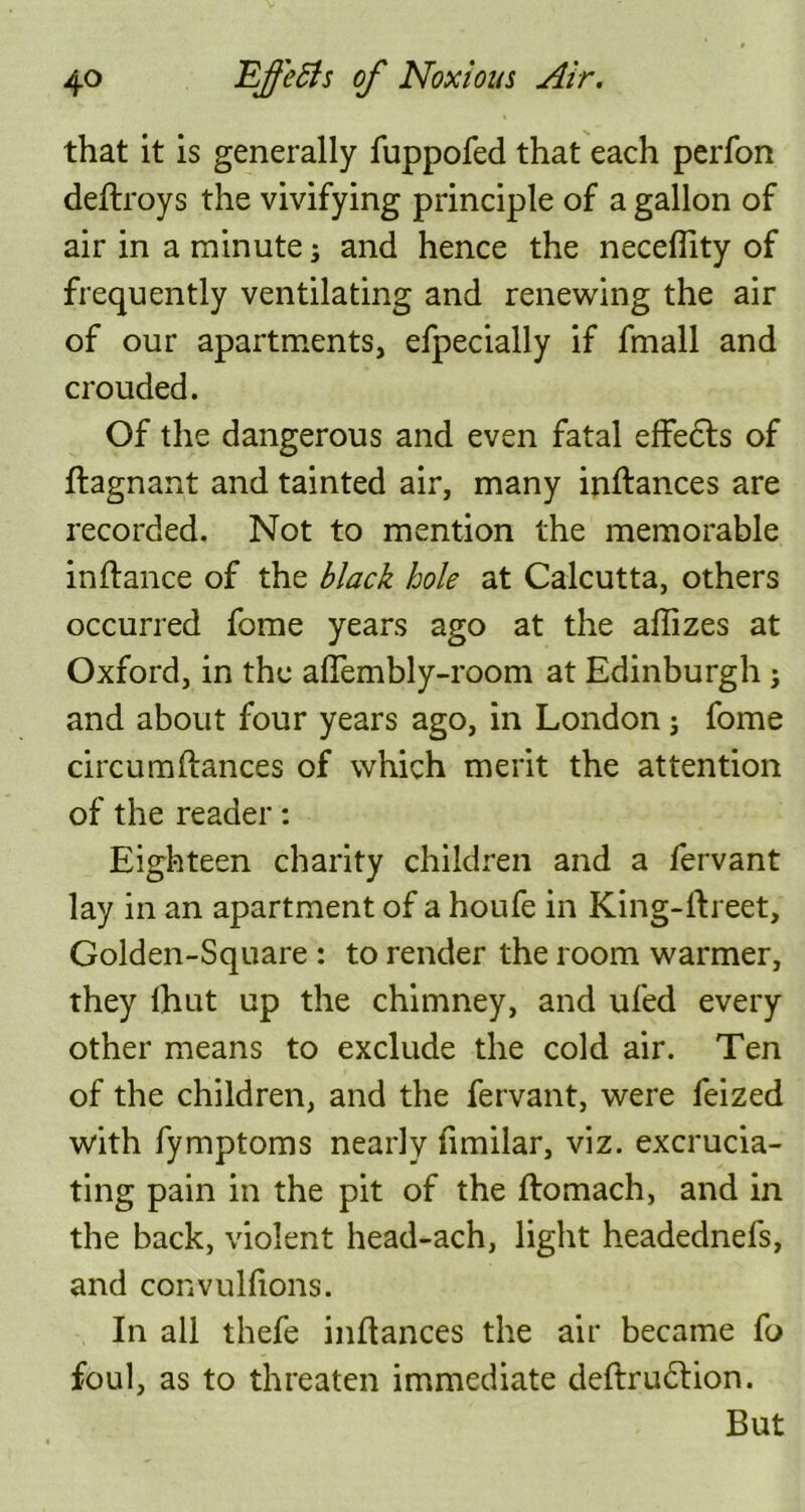 that it is generally fuppofed that each perfon deflroys the vivifying principle of a gallon of air in a minute; and hence the neceflity of frequently ventilating and renewing the air of our apartments, efpecially if fmall and crouded. Of the dangerous and even fatal effedis of flagnant and tainted air, many inflances are recorded. Not to mention the memorable inflance of the black hole at Calcutta, others occurred fome years ago at the aflizes at Oxford, in the affembly-room at Edinburgh ; and about four years ago, in London; fome circumfiances of which merit the attention of the reader: Eighteen charity children and a fervant lay in an apartment of a houfe in King-flreet, Golden-Square : to render the room warmer, they lhut up the chimney, and ufed every other means to exclude the cold air. Ten of the children, and the fervant, were feized with fymptoms nearly fimilar, viz. excrucia- ting pain in the pit of the flomach, and in the back, violent head-ach, light headednefs, and convulfions. In all thefe inflances the air became fo foul, as to threaten immediate deflru6lion. But