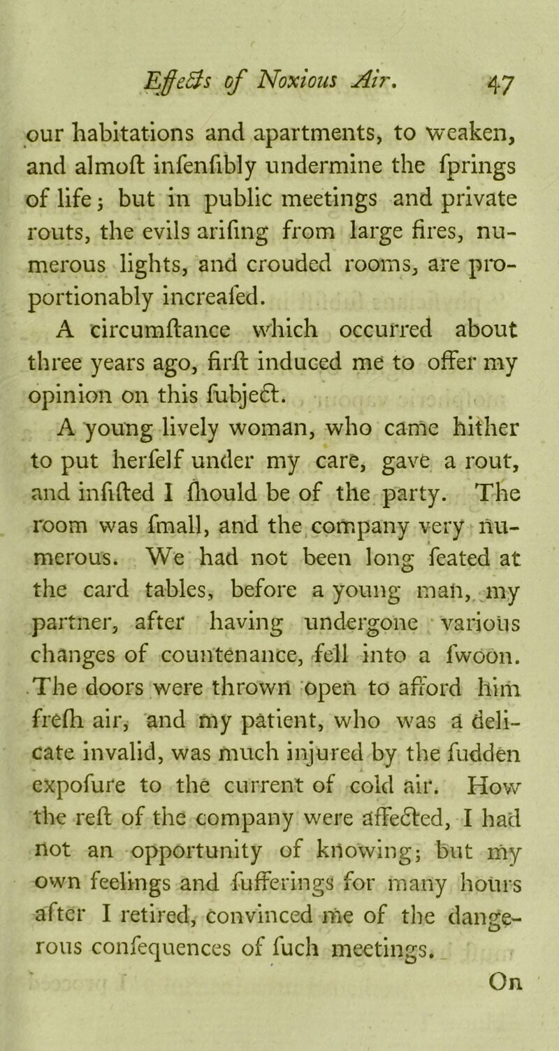 our habitations and apartments, to weaken, and almoft infenfibly undermine the fprings of life 3 but in public meetings and private routs, the evils arifing from large fires, nu- merous lights, and crouded rooms, are pro- portionably increafed. A circumftance which occurred about three years ago, nrft induced me to offer my opinion on this fubjedf. A young lively woman, who came hither to put herfelf under my care, gave a rout, and infifted I fhould be of the party. The room was fmall, and the company very nu- merous. We had not been long feated at the card tables, before a young mail, my partner, after having undergone various changes of countenance, fell into a fwoon. The doors were thrown open to afford him frefh air, and my patient, who was a deli- cate invalid, was much injured by the hidden expofure to the current of cold air. How the reft of the company were afFedfed, I had not an opportunity of knowing; but my own feelings and bufferings for many hours after I retired, convinced me of the danse- rous confequences of fuch meetings. On