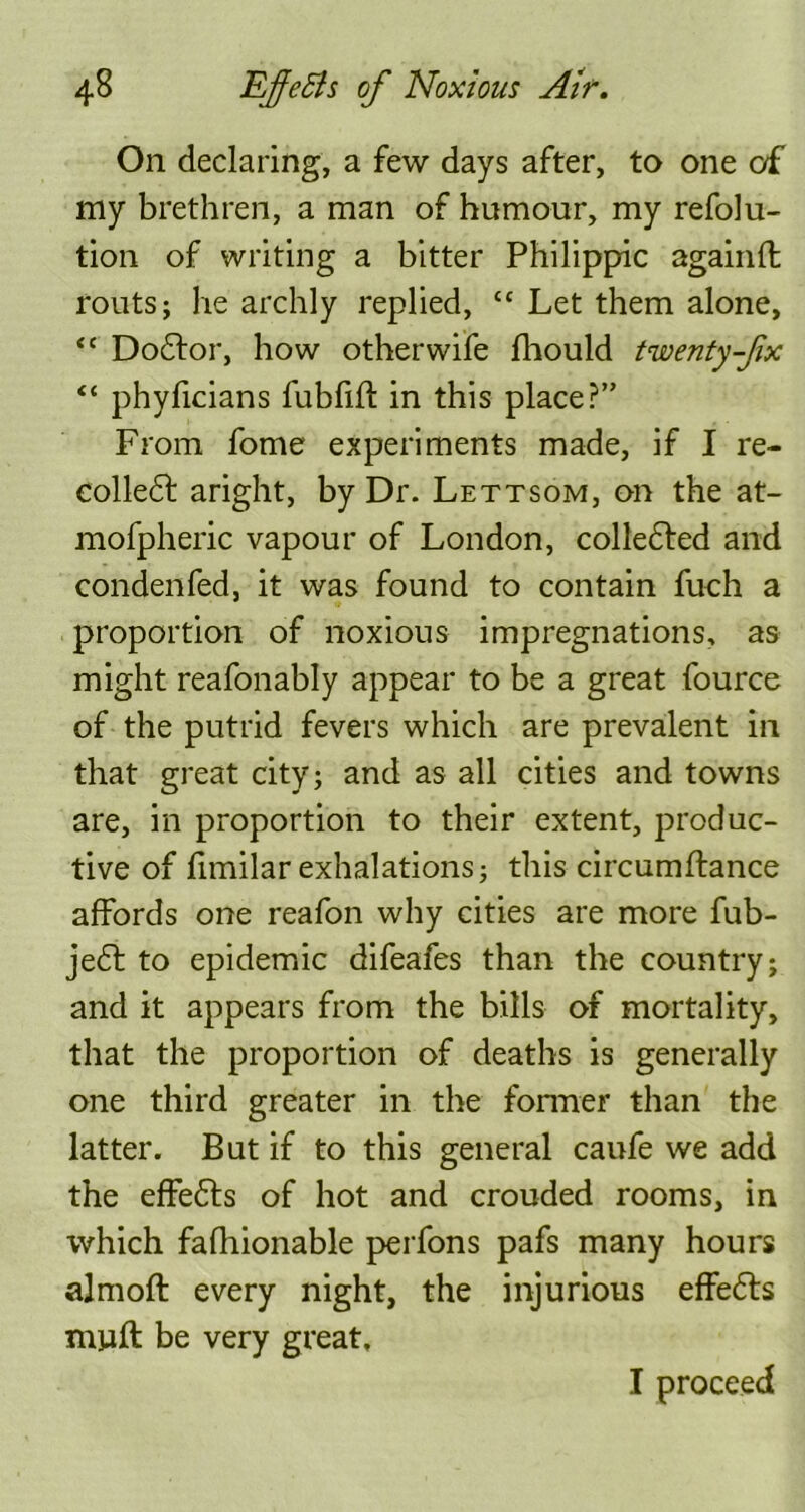 On declaring, a few days after, to one of my brethren, a man of humour, my refolu- tion of writing a bitter Philippic againfl routs; he archly replied, cc Let them alone, “ Doctor, how other wife fhould twenty-fix “ phyficians fubfift in this place?” From fome experiments made, if I re- collect aright, by Dr. Lettsom, on the at- mofpheric vapour of London, collected and condenfed, it was found to contain fuch a proportion of noxious impregnations, as might reafonably appear to be a great fource of the putrid fevers which are prevalent in that great city; and as all cities and towns are, in proportion to their extent, produc- tive of fimilar exhalations; this circumftance affords one reafon why cities are more fub- jeCt to epidemic difeafes than the country; and it appears from the bills of mortality, that the proportion of deaths is generally one third greater in the former than the latter. But if to this general caufe we add the effeCts of hot and crouded rooms, in which fafhionable perfons pafs many hours almoft every night, the injurious effeCts miaft be very great, I proceed