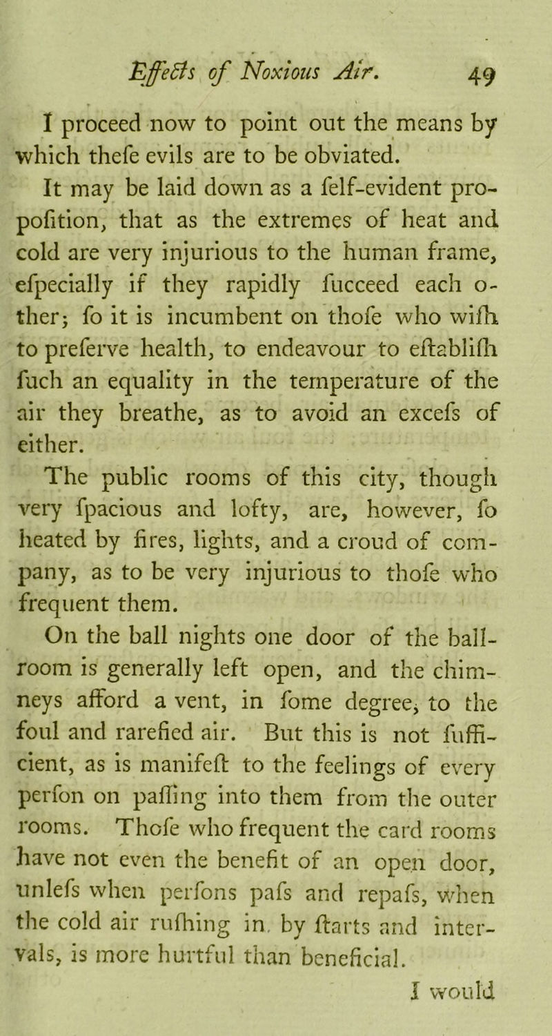 I proceed now to point out the means by which thefe evils are to be obviated. It may be laid down as a felf-evident pro- pofition, that as the extremes of heat and cold are very injurious to the human frame, efpecially if they rapidly fucceed each o- ther; fo it is incumbent on thofe who wifh to preferve health, to endeavour to eflablifh fuch an equality in the temperature of the air they breathe, as to avoid an excefs of either. The public rooms of this city, though very fpacious and lofty, are, however, fo heated by fires, lights, and a croud of com- pany, as to be very injurious to thofe who frequent them. On the ball nights one door of the ball- room is generally left open, and the chim- neys afford a vent, in fome degree, to the foul and rarefied air. But this is not fuffi- cient, as is manifeft to the feelings of every perfon on palling into them from the outer rooms. Thofe who frequent the card rooms have not even the benefit of an open door, unlefs when perfons pafs and repafs, when the cold air rufhing in. by flarts and inter- vals, is more hurtful than beneficial. I would