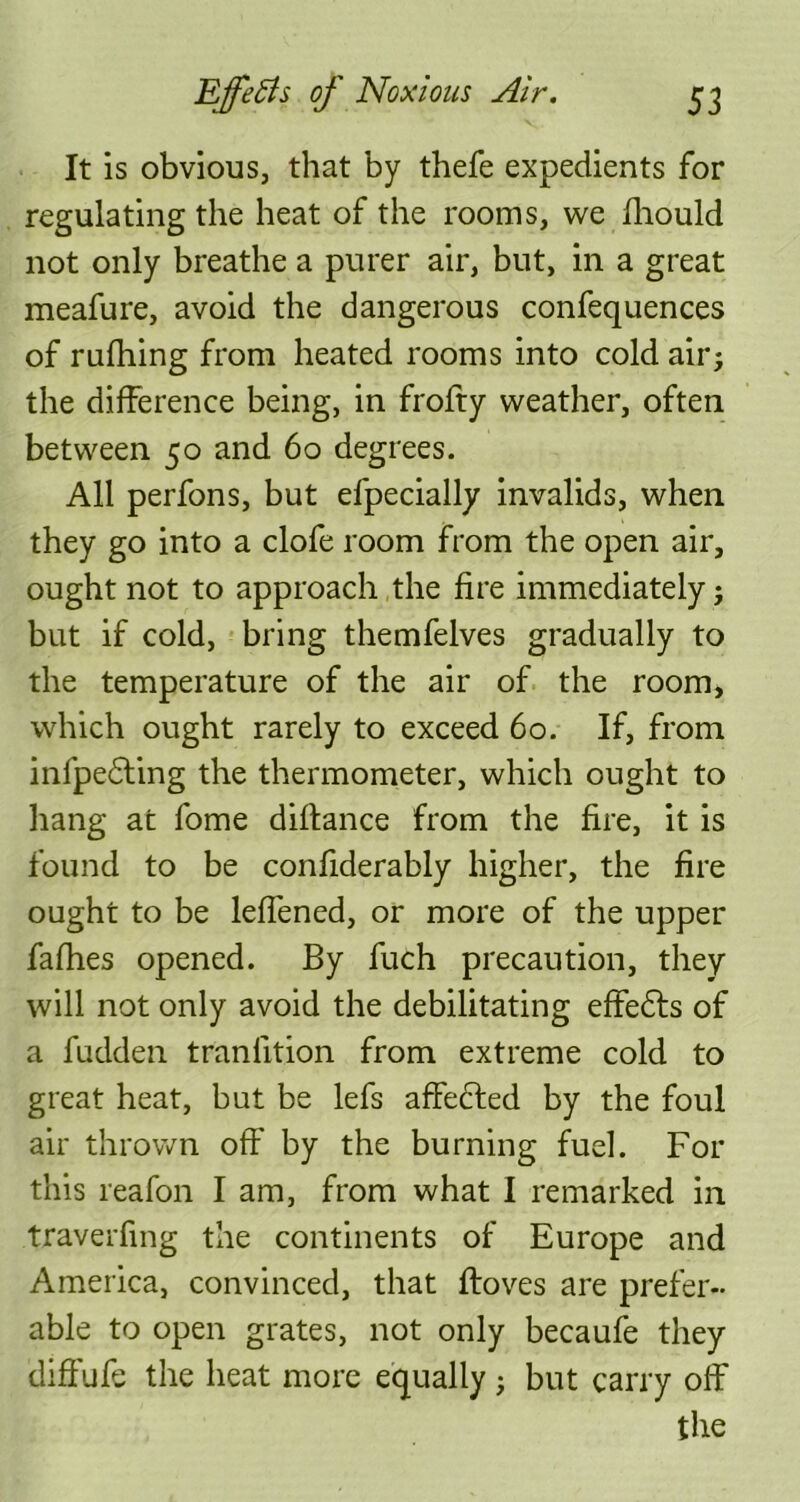 It is obvious, that by thefe expedients for regulating the heat of the rooms, we fhould not only breathe a purer air, but, in a great meafure, avoid the dangerous confequences of rufhing from heated rooms into cold air; the difference being, in frofty weather, often between 50 and 60 degrees. All perfons, but efpecially invalids, when they go into a clofe room from the open air, ought not to approach the fire immediately; but if cold, bring themfelves gradually to the temperature of the air of the room, which ought rarely to exceed 60. If, from infpedting the thermometer, which ought to hang at fome diftance from the fire, it is found to be confiderably higher, the fire ought to be leffened, or more of the upper fafhes opened. By fuch precaution, they will not only avoid the debilitating effedts of a fudden traniition from extreme cold to great heat, but be lefs affedied by the foul air thrown off by the burning fuel. For this reafon I am, from what I remarked in traverfing the continents of Europe and America, convinced, that floves are prefer- able to open grates, not only becaufe they diffufe the heat more equally; but carry off the