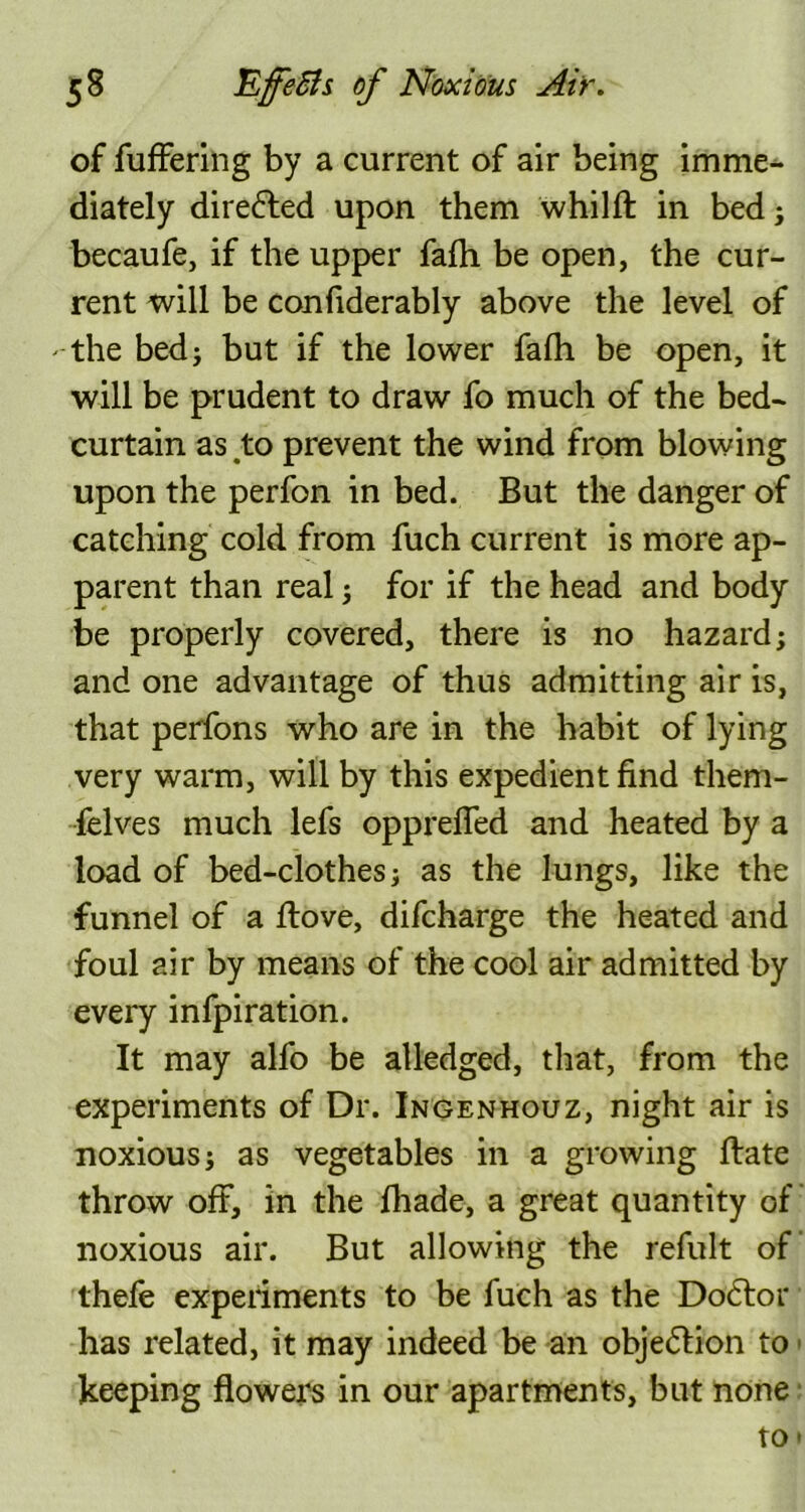 of fuffering by a current of air being imme- diately diredled upon them whilft in bed; becaufe, if the upper faih be open, the cur- rent will be confiderably above the level of -the bed; but if the lower fafh be open, it will be prudent to draw fo much of the bed- curtain as to prevent the wind from blowing upon the perfon in bed. But the danger of catching cold from fuch current is more ap- parent than real; for if the head and body be properly covered, there is no hazard; and one advantage of thus admitting air is, that perfons who are in the habit of lying very warm, will by this expedient find them- felves much lefs opprefled and heated by a load of bed-clothes; as the lungs, like the funnel of a ftove, difcharge the heated and foul air by means of the cool air admitted by every infpiration. It may alfo be atledged, that, from the experiments of Dr. Ingenhouz, night air is noxious; as vegetables in a growing Hate throw off, in the fhade, a great quantity of noxious air. But allowing the refult of thefe experiments to be fuch as the Dodtor has related, it may indeed be an objection to keeping flowers in our apartments, but none to •