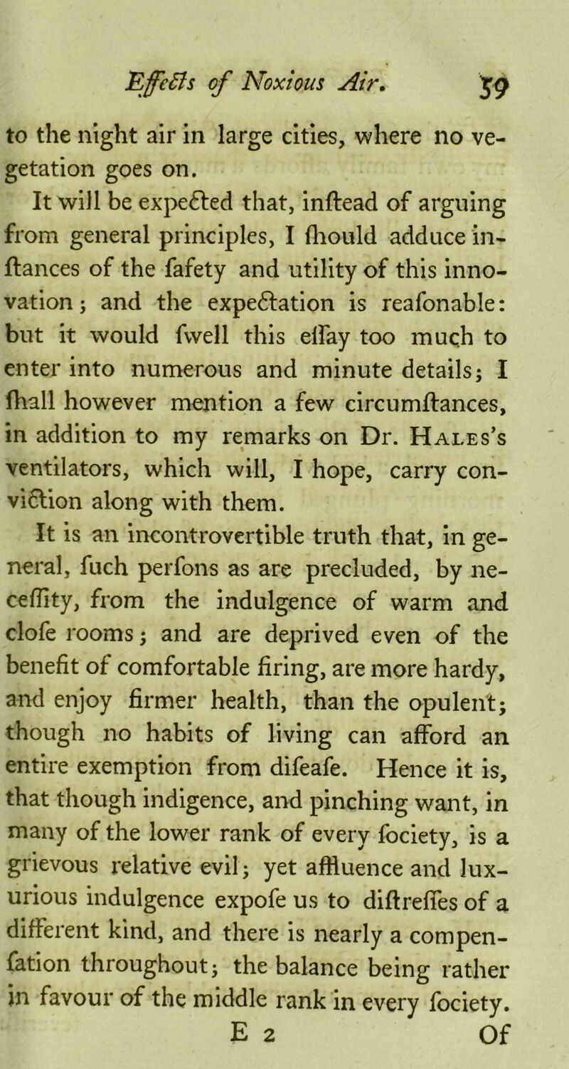 to the night air in large cities, where no ve- getation goes on. It will be expelled that, inftead of arguing from general principles, I fhould adduce in- ftances of the fafety and utility of this inno- vation ; and the expectation is reafonable: but it would fvvell this elfay too much to enter into numerous and minute details; I fhall however mention a few circumftances, in addition to my remarks on Dr. Hales’s ventilators, which will, I hope, carry con- viflion along with them. It is an incontrovertible truth that, in ge- neral, fuch perfons as are precluded, by ne- ceflity, from the indulgence of warm and clofe rooms; and are deprived even of the benefit of comfortable firing, are more hardy, and enjoy firmer health, than the opulent; though no habits of living can afford an entire exemption from difeafe. Hence it is, that though indigence, and pinching want, in many of the lower rank of every fociety, is a grievous relative evil; yet affluence and lux- urious indulgence expofe us to diftrefles of a different kind, and there is nearly a compen- fation throughout; the balance being rather jn favour of the middle rank in every fociety. E 2 Of