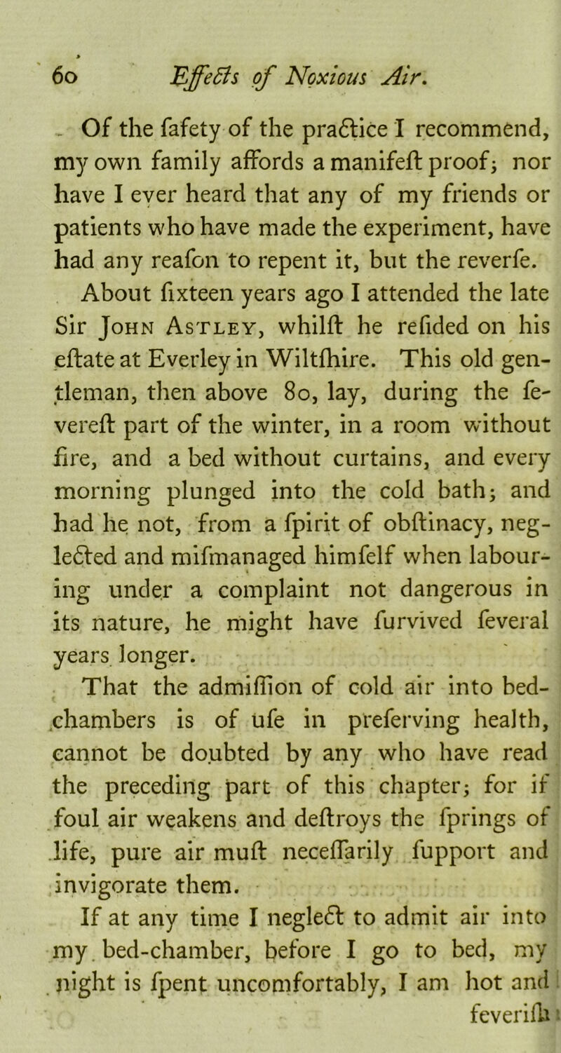 Of the fafety of the pra£lice I recommend, my own family affords a manifeft proof; nor have I ever heard that any of my friends or patients who have made the experiment, have had any reafon to repent it, but the reverfe. About fixteen years ago I attended the late Sir John Astley, whilft he refided on his eflate at Everley in Wiltfhire. This old gen- tleman, then above 80, lay, during the fe- vered: part of the winter, in a room without fire, and a bed without curtains, and every morning plunged into the cold bath; and had he not, from a fpirit of obftinacy, neg- ledled and mifmanaged himfelf when labour- ing under a complaint not dangerous in its nature, he might have furvived feveral years longer. That the admifiion of cold air into bed- chambers is of ufe in preferving health, cannot be doubted by any who have read the preceding part of this chapter; for if foul air weakens and deftroys the fprings of life, pure air muff neceffarily fupport and invigorate them. If at any time I negledl to admit air into my bed-chamber, before I go to bed, my night is fpent uncomfortably, I am hot and feverilh ■