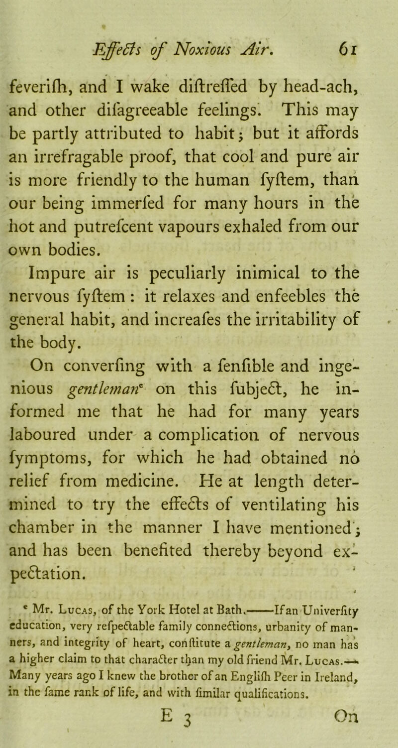 feverifh, and I wake diftreffed by head-ach, and other difagreeable feelings. This may- be partly attributed to habit j but it affords an irrefragable proof, that cool and pure air is more friendly to the human fyftem, than our being immerfed for many hours in the hot and putrefcent vapours exhaled from our own bodies. Impure air is peculiarly inimical to the nervous fyftem : it relaxes and enfeebles the general habit, and increafes the irritability of the body. On converfmg with a fenfible and inge- nious gentleman' on this fubjedt, he in- formed me that he had for many years laboured under a complication of nervous fymptoms, for which he had obtained no relief from medicine. He at length deter- mined to try the effects of ventilating his chamber in the manner I have mentioned; and has been benefited thereby beyond ex- pectation. * Mr. Lucas, of the York Hotel at Bath. Ifan Univerfity education, very refpeXable family connexions, urbanity of man- ners, and integrity of heart, conilitute a gentleman, no man has a higher claim to that character tl}an my old friend Mr. Lucas.— Many years ago I knew the brother of an Englifh Peer in Ireland, in the fame rank of life, and with fimilar qualifications. E 3 On