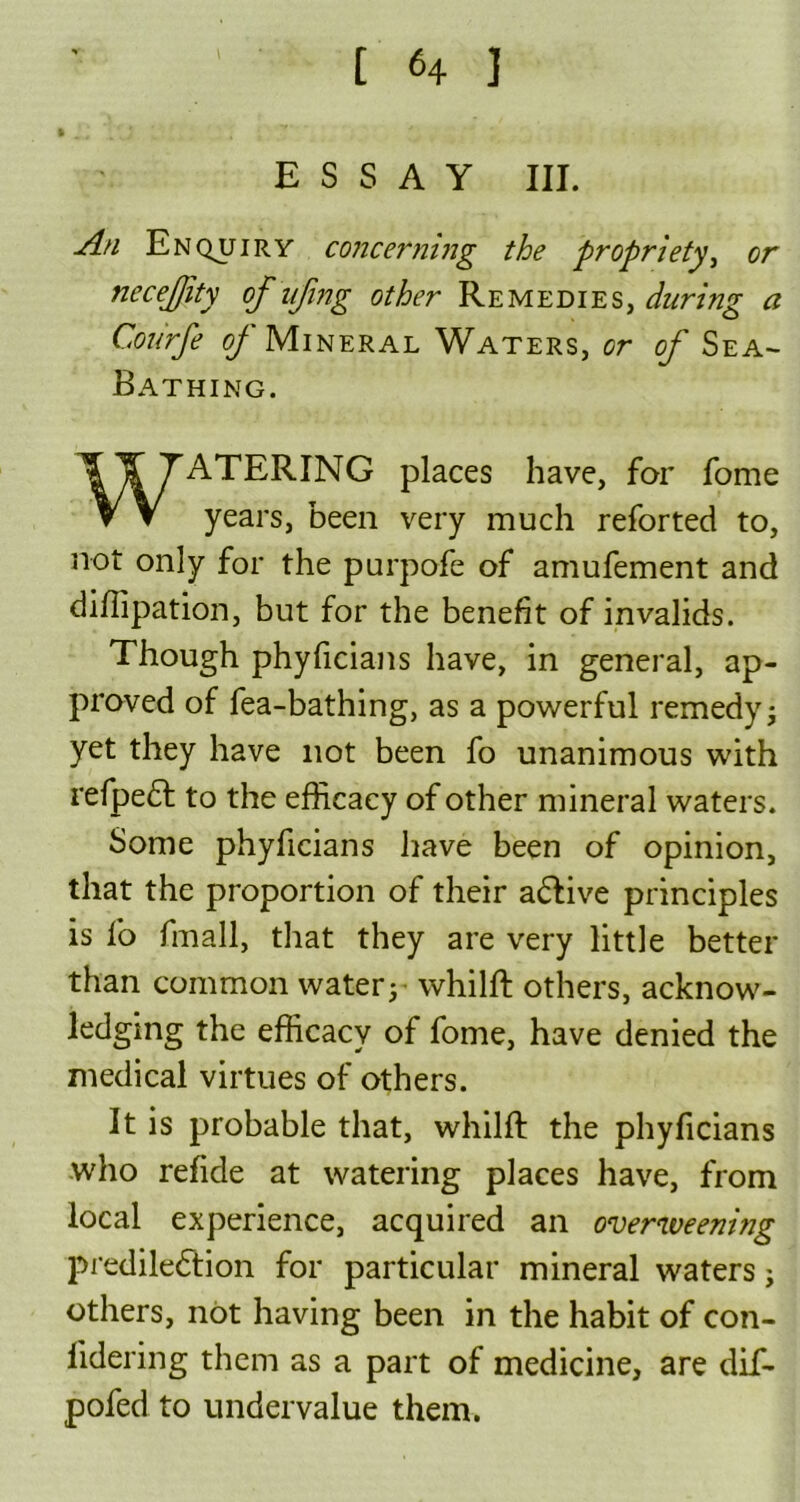 • -j P.J ESSAY III. An Enquiry concerning the propriety, or necefity of ufing other Remedies, during a Courfe of Mineral Waters, or of Sea- Bathing. WATERING places have, for fome years, been very much reforted to, not only for the purpofe of amufement and dillipation, but for the benefit of invalids. Though phyficians have, in general, ap- proved of fea-bathing, as a powerful remedy; yet they have not been fo unanimous with refpedt to the efficacy of other mineral waters. Some phyficians have been of opinion, that the proportion of their adtive principles is fo fmall, that they are very little better than common water; whilft others, acknow- ledging the efficacy of fome, have denied the medical virtues of others. It is probable that, whilft the phyficians who refide at watering places have, from local experience, acquired an overweening predilection for particular mineral waters; others, not having been in the habit of con- fidering them as a part of medicine, are dif- pofed to undervalue them.