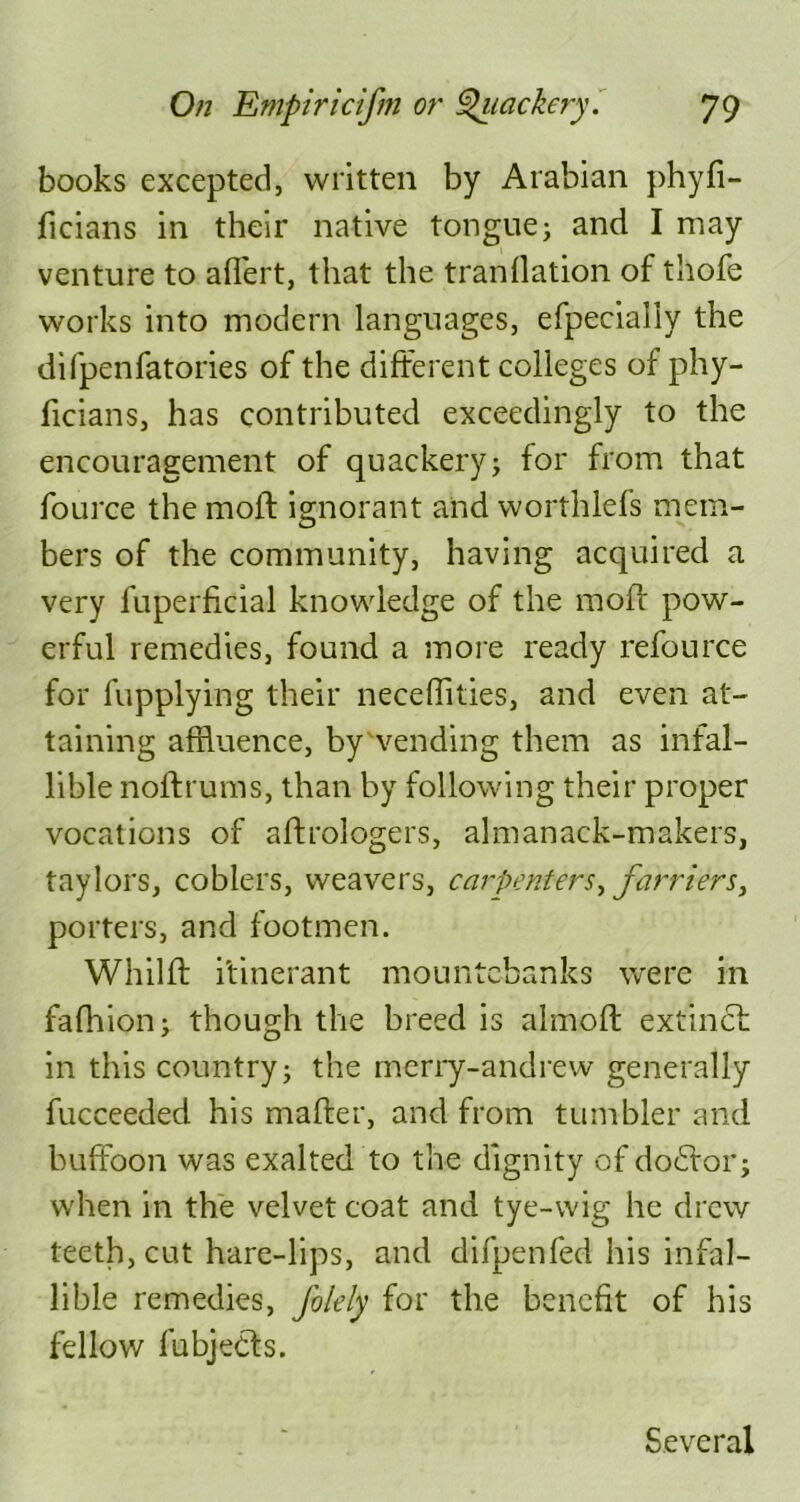 books excepted, written by Arabian phyfi- iicians in their native tongue; and I may venture to affert, that the tranflation of thofe works into modern languages, efpecially the difpenfatories of the different colleges of phy- ffcians, has contributed exceedingly to the encouragement of quackery; for from that fource the moll ignorant and worthlefs mem- bers of the community, having acquired a very fuperffcial knowledge of the moff pow- erful remedies, found a more ready refource for fupplying their neceflities, and even at- taining affluence, by vending them as infal- lible noftrums, than by following their proper vocations of aftrologers, almanack-makers, taylors, coblers, weavers, carpenters, farriers, porters, and footmen. Whilft itinerant mountebanks were in fafhion; though the breed is almoft extinct in this country; the merry-andrew generally fucceeded his maffer, and from tumbler and buffoon was exalted to the dignity of do6tor; when in the velvet coat and tye-wig he drew teeth, cut hare-lips, and difpenfed his infal- lible remedies, folely for the benefit of his fellow fubjedts. Several