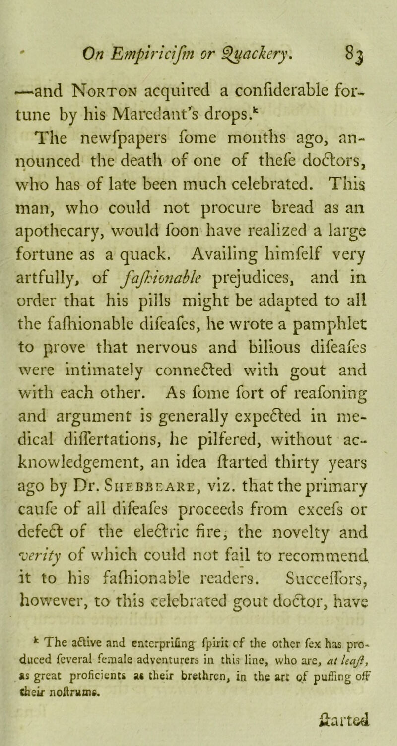 —and Norton acquired a confiderable for- tune by his Maredant’s drops.k The newfpapers fome months ago, an- nounced the death of one of thefe doctors, who has of late been much celebrated. This man, who could not procure bread as an apothecary, would foon have realized a large fortune as a quack. Availing himfelf very artfully, of fajhionable prejudices, and in order that his pills might be adapted to all the fafhionable difeafes, he wrote a pamphlet to prove that nervous and bilious difeafes were intimately connedted with gout and with each other. As fome fort of reafoning and argument is generally expedted in me- dical difiertations, he pilfered, without ac- knowledgement, an idea flatted thirty years ago by Dr. Shebbeare, viz. that the primary caufe of all difeafes proceeds from excefs or defect of the electric fire, the novelty and verity of which could not fail to recommend it to his fafhionable readers. Succeffors, however, to this celebrated gout doctor, have k The aftive and entcrprifing fpirit cf the other fex has pro - duced feveral female adventurers in this line, who are, at kajl, as great proficients at their brethren, in the art of puffing off (heir noftrums. fiarted