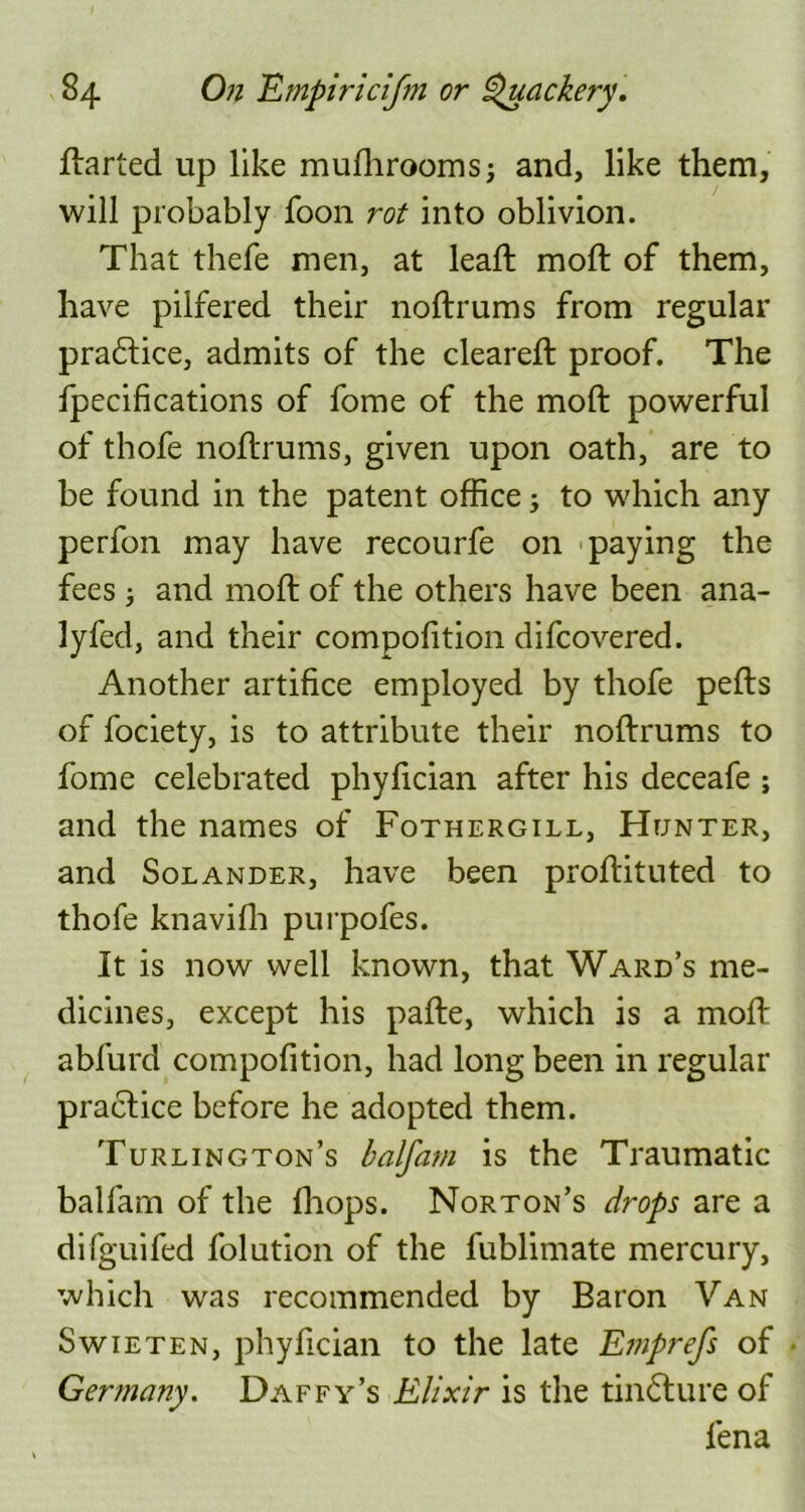 darted up like muflirooms; and, like them, will probably foon rot into oblivion. That thefe men, at lead: mod of them, have pilfered their nodrums from regular pradtice, admits of the cleared: proof. The fpecifications of fome of the mod powerful of thofe nodrums, given upon oath, are to be found in the patent office; to which any perfon may have recourfe on paying the fees; and mod of the others have been ana- lyfed, and their compodtion difcovered. Another artifice employed by thofe peds of fociety, is to attribute their nodrums to fome celebrated phydcian after his deceafe ; and the names of Fothergill, Hunter, and Solander, have been prodituted to thofe knavidi purpofes. It is now well known, that Ward’s me- dicines, except his pade, which is a mod abfurd compodtion, had long been in regular practice before he adopted them. Turlington’s balfam is the Traumatic balfam of the fhops. Norton’s drops are a difguifed folution of the fublimate mercury, which was recommended by Baron Van Swieten, phydcian to the late Emprefs of Germany. Daffy’s Elixir is the tin&ure of lena