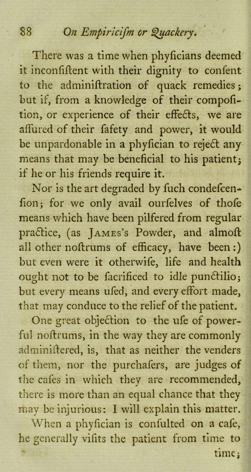 There was a time when phyficians deemed it inconfiffent with their dignity to confent to the adminiftration of quack remedies; but if, from a knowledge of their compofi- tion, or experience of their effedts, we are allured of their fafety and power, it would be unpardonable in a phyfician to rejedl any means that may be beneficial to his patientj if he or his friends require it. Nor is the art degraded by fuch condefcen- fion; for we only avail ourfelves of thofe means which have been pilfered from regular pradtice, (as James’s Powder, and almoft all other noftrums of efficacy, have been:) but even were it otherwife, life and health ought not to be facrificed to idle pundtilio; but every means ufed, and every effort made, that may conduce to the relief of the patient. One great objection to the ufe of power- ful noftrums, in the way they are commonly adminiffered, is, that as neither the venders of them, nor the purchafers, are judges of the cafes in which they are recommended, there is more than an equal chance that they may be injurious: I will explain this matter. When a phyfician is confulted on a cafe, he generally vifits the patient from time to time i