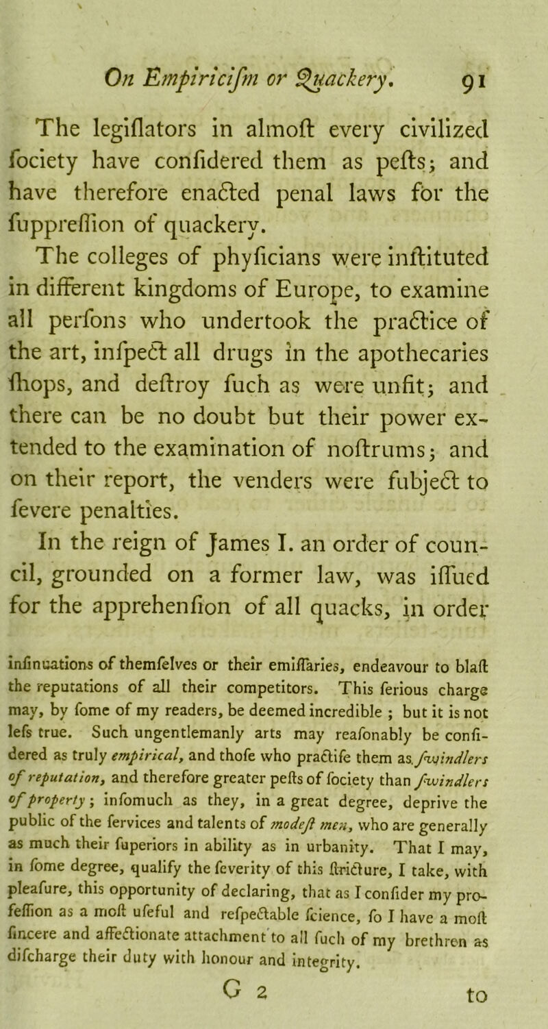 The legiflators in almoft every civilized fociety have confidered them as peftsj and have therefore enacted penal laws for the fupprefiion of quackery. The colleges of phyficians were inftituted in different kingdoms of Europe, to examine all perfons who undertook the pradlice of the art, infpedt all drugs in the apothecaries ffiops, and deftroy fuch as were unfit; and there can be no doubt but their power ex- tended to the examination of noftrums; and on their report, the venders were fubjedt to fevere penalties. In the reign of James I. an order of coun- cil, grounded on a former law, was iflued for the apprehenfion of all quacks, in order infinuations of themfelves or their emiflaries, endeavour to blaft the reputations of all their competitors. This ferious charge may, by fome of my readers, be deemed incredible ; but it is not lefs true. Such ungentlemanly arts may reafonably be confi- dered as truly empirical, and thofe who practife them as./windier: of reputation, and therefore greater pelts of fociety than /■windier: of property, infomuch as they, in a great degree, deprive the public of the fervices and talents of tnodef men, who are generally as much their fuperiors in ability as in urbanity. That I may, in lome degree, qualify the feverity of this Itridture, I take, with pleafure, this opportunity of declaring, that as I confider my pro- feflion as a moll ufeful and refpeUable fcience, fo I have a molt fincere and affeflionate attachment to all fuch of my brethren as difcharge their duty with honour and integrity. C 2 to