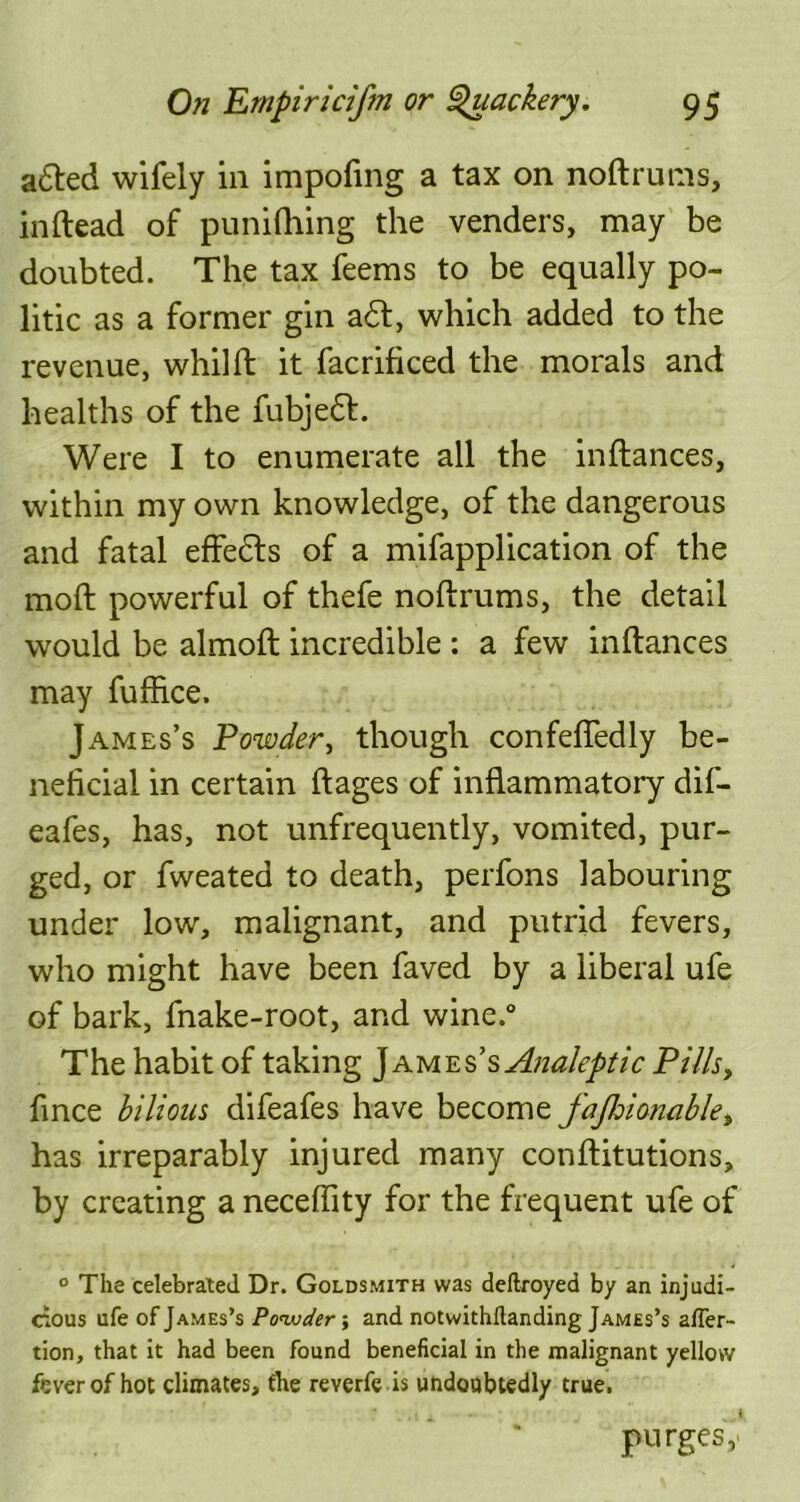 a&ed wifely in impofmg a tax on noftrums, inftead of punilhing the venders, may be doubted. The tax feems to be equally po- litic as a former gin a£t, which added to the revenue, whilft it facrificed the morals and healths of the fubjedt. Were I to enumerate all the inftances, within my own knowledge, of the dangerous and fatal effedts of a mifapplication of the moft powerful of thefe noftrums, the detail would be almoft incredible : a few inftances may fuffice. James’s Powder, though confefiedly be- neficial in certain ftages of inflammatory dif- eafes, has, not unfrequently, vomited, pur- ged, or fweated to death, perfons labouring under low, malignant, and putrid fevers, who might have been faved by a liberal ufe of bark, fnake-root, and wine.° The habit of taking James’s Analeptic Pills, fince bilious difeafes have become fajhionable, has irreparably injured many conftitutions, by creating a neceflity for the frequent ufe of ° The celebrated Dr. Goldsmith was deftroyed by an injudi- cious ufe of James’s Powder; and notwithflanding James’s alfer- tion, that it had been found beneficial in the malignant yellow fever of hot climates, the reverfe is undoubtedly true. purges,