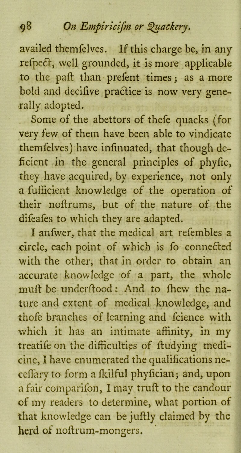 availed themfelves. If this charge be, in any refpeft, well grounded, it is more applicable to the paft than prefent times j as a more bold and decifive practice is now very gene- rally adopted. Some of the abettors of thefe quacks (for very few of them have been able to vindicate themfelves) have infinuated, that though de- ficient in the general principles of phyfic, they have acquired, by experience, not only a fufficient knowledge of the operation of their noftrums, but of the nature of the difeafes to which they are adapted. I anfwer, that the medical art refembles a circle, each point of which is fo connected with the other, that in order to obtain an accurate knowledge of a part, the whole muff be underftood: And to fhew the na- ture and extent of medical knowledge, and thofe branches of learning and fcience with which it has an intimate affinity, in my treatife on the difficulties of fludying medi- cine, I have enumerated the qualifications ne- ceffary to form afkilful phyficianj and, upon a fair comparifon, I may truft to the candour of my readers to determine, what portion of that knowdedge can be juftly claimed by the herd of noft rum-mongers.