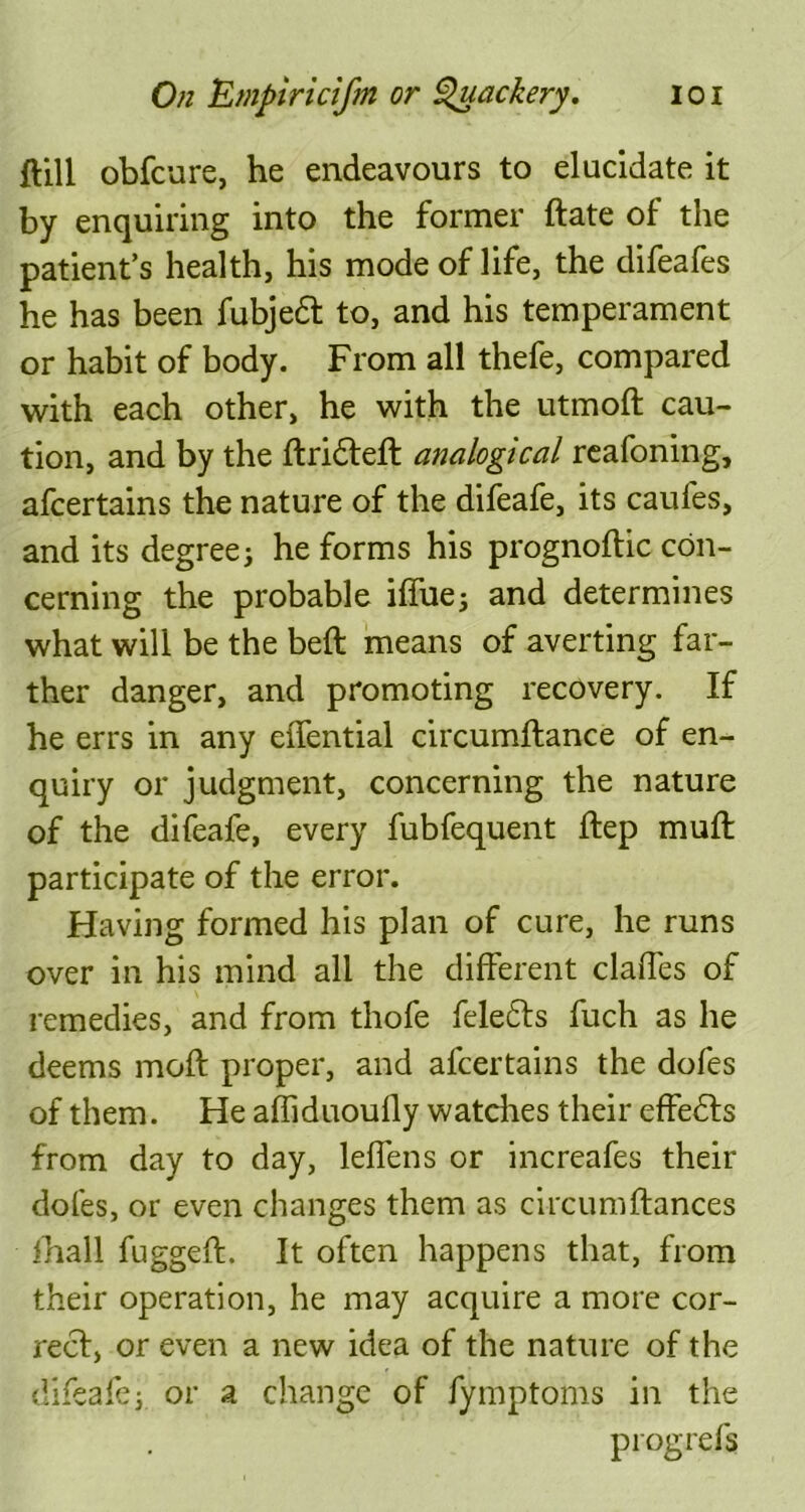 flill obfcure, he endeavours to elucidate it by enquiring into the former date of the patient’s health, his mode of life, the difeafes he has been fubjedl to, and his temperament or habit of body. From all thefe, compared with each other, he with the utmoft cau- tion, and by the drifted analogical reafoning, afcertains the nature of the difeafe, its caufes, and its degree j he forms his prognodic con- cerning the probable iffuej and determines what will be the bed means of averting far- ther danger, and promoting recovery. If he errs in any eiTential circumftance of en- quiry or judgment, concerning the nature of the difeafe, every fubfequent dep muff participate of the error. Having formed his plan of cure, he runs over in his mind all the different claffes of remedies, and from thofe felefts fuch as he deems moft proper, and afcertains the dofes of them. He affiduoufly watches their effefts from day to day, leffens or increafes their doles, or even changes them as circumfiances fhall fugged. It often happens that, from their operation, he may acquire a more cor- rect, or even a new idea of the nature of the difeafej or a change of fymptoms in the progrefs