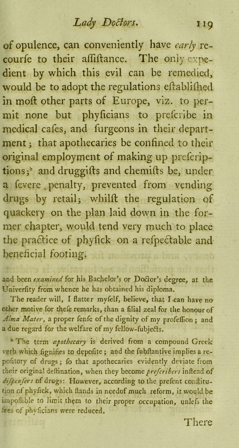 of opulence, can conveniently have early re- courfe to their afliftance. The oniy expe- dient by which this evil can be remedied, would be to adopt the regulations eflablifhed in moft other parts of Europe, viz. to per- mit none but phyficians to prefciibe in medical cafes, and furgeons in their depart- ment , that apothecaries be confined to their original employment of making up preferip- tions;b and druggifts and chemifts be, under a fevere , penalty, prevented from vending drugs by retail; whilfi: the regulation of quackery on the plan laid down in the for- mer chapter, would tend very much to place the practice of phyfick on a refpectabie and beneficial footing. and been examined for his Bachelor’s or Doctor’s degree, at the Univerfity from whence he has obtained his diploma. The reader will, I flatter myfelf, believe, that I can have no other motive for thefe remarks, than a filial zeal for the honour of Alma Mater, a proper fenfe of the dignity of my profelfion ; and a due regard for the welfare of my fellow-fubjedts. b The term apothecary is derived from a compound Greek verb which fignifies to depofite ; and the fubflantive implies a re- pofitory of drugs; fo that apothecaries evidently deviate from their original deftination, when they becomepreferibers inftend of difpenfers of drugs: However, according to the prefent conilitu- tion of phyfick, which (lands in ncedof much reform, it would be lmpoflible to limit them to their proper occupation, unlefs the toes of phyficians were reduced. There