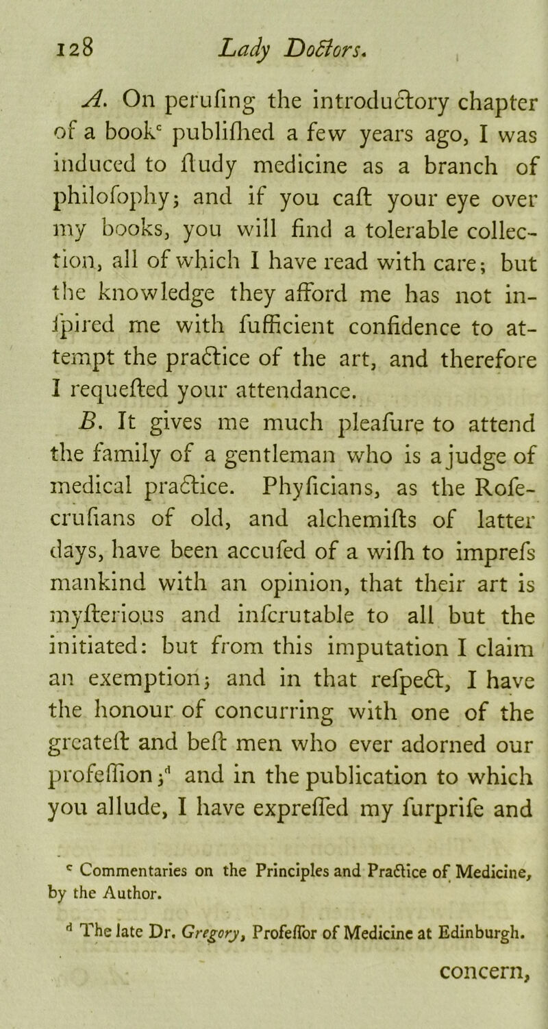 A. On perilling the introductory chapter of a book publifhed a few years ago, I was induced to ftudy medicine as a branch of philofophyj and if you caft your eye over my books, you will find a tolerable collec- tion, all of which I have read with care; but the knowledge they afford me has not in- fpired me with fufficient confidence to at- tempt the practice of the art, and therefore I requefted your attendance. B. It gives me much pleafure to attend the family of a gentleman who is a judge of medical practice. Phyficians, as the Rofe- crufians of old, and alchemifts of latter days, have been accufed of a wifh to imprefs mankind with an opinion, that their art is myflerious and infcrutable to all but the initiated: but from this imputation I claim an exemption; and in that refpedt, I have the honour of concurring with one of the grcateff and beft men who ever adorned our profefiion ;d and in the publication to which you allude, I have expreffed my furprife and e Commentaries on the Principles and Prattice of Medicine, by the Author. d The late Dr. Gregory, ProfefTor of Medicine at Edinburgh. concern,