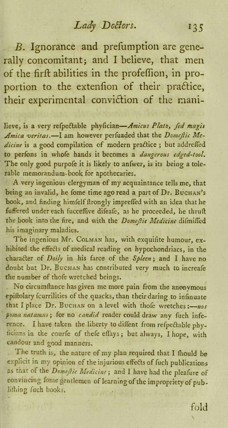 B. Ignorance and prefumption are gene- rally concomitant; and I believe, that men of the firft abilities in the profeflion, in pro- portion to the extenfion of their pradtice, their experimental conviction of the mani- lieve, is a very refpettable phyfician—/Imicus Plata, fed magis Arnica njeritas.—I am however perfuaded that the Domejlic Me- dicine is a good compilation of modern praftice ; but addreffed to perfons in vvhofe hands it becomes a dangerous edged-tool. The only good purpofe it is likely to anfwer, is its being a tole- rable memorandum-book for apothecaries. A very ingenious clergyman of my acquaintance tells me, that being an invalid, he fome time ago read a part of Dr. Buchan’s book, and finding himfelf llrongly impreffed with an idea that he fuffered undereach fucceffive difeafe, as he proceeded, he thruft the book into the fire, and with the Domefic Medicine difmiffed his imaginary maladies. The ingenious Mr. Colman has, with exquifite humour, ex- hibited the effects of medical reading on hypochondriacs, in the character of Doily in his farce of the Spleen; and I have no doubt but Dr. Buchan has contributed very much to increafe the number of thofe wretched beings. No circumftance has given me more pain from the anonvmous epiftolary fcurrilities of the quacks, than their daring to infmuate that I place Dr. Buchan on a level with thofe wretches:—nos poma natamus; for no candid reader could draw any fuch infe- rence. I have taken the liberty to diffent from refpedtable phy- sicians in the courfe of thefe effays; but always, I hope, with candour and good manners. The truth is, the nature of my plan required that I flrould be explicit in my opinion of the injurious effe&s of fuch publications as that of the Domejlic Medicine-, and I have had the pleafure of convincing fome gentlemen of learning of the impropriety of pub- lishing fuch books. fold