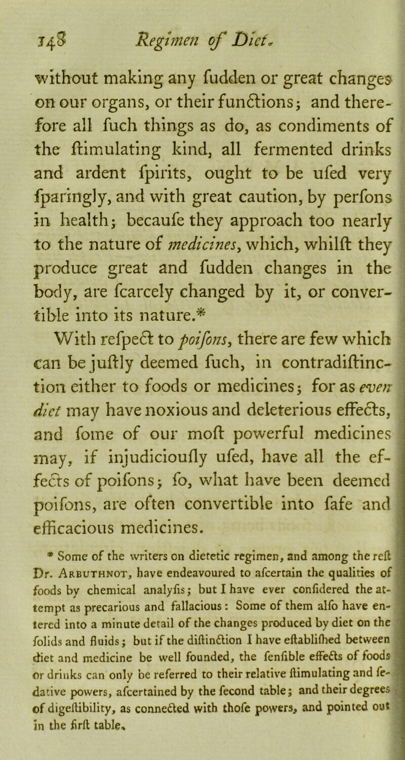 without making any fudden or great changes on our organs, or their fundtions; and there- fore all fuch things as do, as condiments of the ftimulating kind, all fermented drinks and ardent fpirits, ought to be ufed very fparingly, and with great caution, by perfons in health; becaufe they approach too nearly to the nature of medicines, which, whilft they produce great and fudden changes in the body, are fcarcely changed by it, or conver- tible into its nature.* With refpedf to poifons, there are few which can be juftly deemed fuch, in contradiftinc- tion either to foods or medicines; for as even ; diet may have noxious and deleterious effects, and fome of our mofl powerful medicines may, if injudicioufly ufed, have all the ef- fects of poifons; fo, what have been deemed poifons, are often convertible into fafe and efficacious medicines. * Some of the writers on dietetic regimen, and among the reft Dr. Arbuthnot, have endeavoured to afeertain the qualities of foods by chemical analyfis; but I have ever confidered the at- tempt as precarious and fallacious: Some of them alfo have en- tered into a minute detail of the changes produced by diet on the folids and fluids; but if the diftinttion I have eftablifhed between diet and medicine be well founded, the fenfible effetts of foods or drinks can only be referred to their relative ftimulating and fe- dative powers, afeertained by the fecond table; and their degrees of digeftibility, as conneifted with thofe powers, and pointed out in the firft table.  ' ■