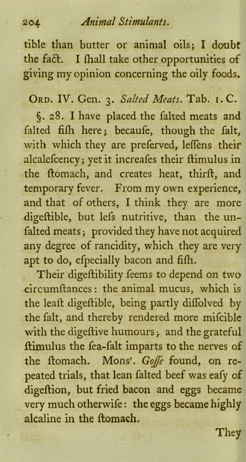 tible than butter or animal oils; I doubt the fa6t. I fhall take other opportunities of giving my opinion concerning the oily foods. Ord. IV. Gen. 3. Salted Meats. Tab. i.C. §.28. I have placed the falted meats and falted fifh. here; becaufe, though the fait, with which they are preferved, leffens their alcalefcencyj yet it increafes their ftimulus in the ftomach, and creates heat, thirft, and temporary fever. From my own experience, and that of others, I think they are more digeftible, but lefs nutritive, than the un- falted meats > provided they have not acquired any degree of rancidity, which they are very apt to do, efpecially bacon and fifh. Their digeftibility feems to depend on two circumftances: the animal mucus, which is the leaft digeftible, being partly diffolved by the fait, and thereby rendered more mifcible with the digeftive humours > and the grateful ftimulus the fea-falt imparts to the nerves of the ftomach. Monsr. Gojfe found, on re- peated trials, that lean falted beef was eafy of digeftion, but fried bacon and eggs became very much otherwife: the eggs became highly alcaline in the ftomach. They