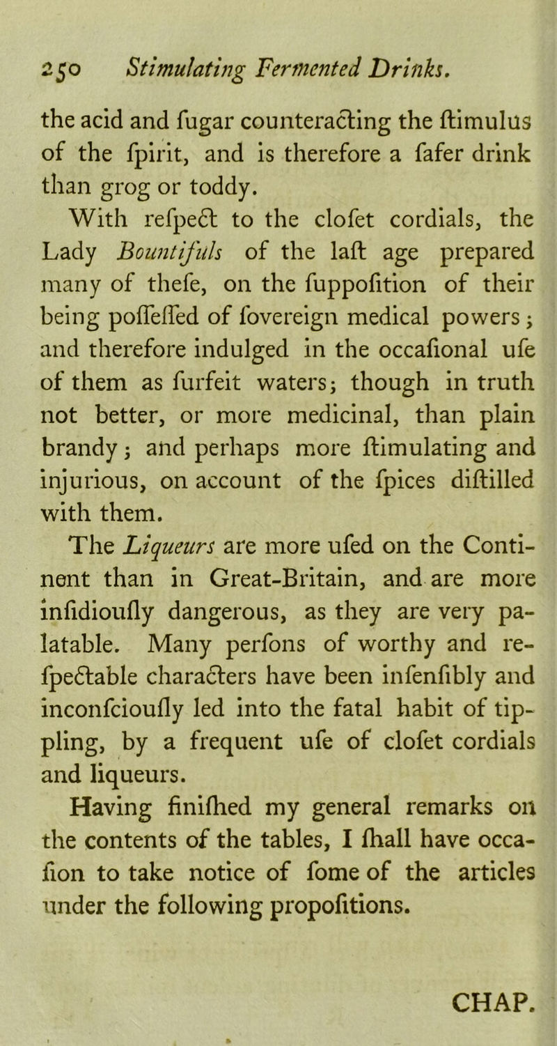 the acid and fugar counteracting the ftimulus of the fpirit, and is therefore a fafer drink than grog or toddy. With refpedt to the clofet cordials, the Lady Bountifuls of the laft age prepared many of thefe, on the fuppofition of their being poflefled of fovereign medical powers; and therefore indulged in the occafional ufe of them as furfeit waters; though in truth not better, or more medicinal, than plain brandy; and perhaps more ftimulating and injurious, on account of the fpices diftilled with them. The Liqueurs are more ufed on the Conti- nent than in Great-Britain, and are more inlidioufly dangerous, as they are very pa- latable. Many perfons of worthy and re- fpedtable characters have been infenfibly and inconfcioufly led into the fatal habit of tip- pling, by a frequent ufe of clofet cordials and liqueurs. Having finifhed my general remarks on the contents of the tables, I Ihall have occa- fion to take notice of fome of the articles under the following proportions. CHAP.