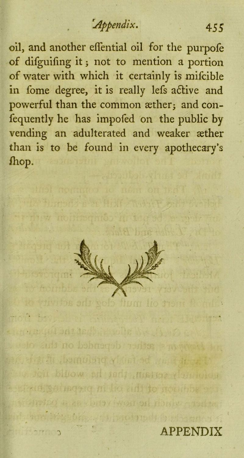 oil, and another eflential oil for the purpofe of difguifing it; not to mention a portion of water with which it certainly is mifcible in fome degree, it is really lefs active and powerful than the common aether; and con- fequently he has impofed on the public by vending an adulterated and weaker aether than is to be found in every apothecary’s /hop. APPENDIX