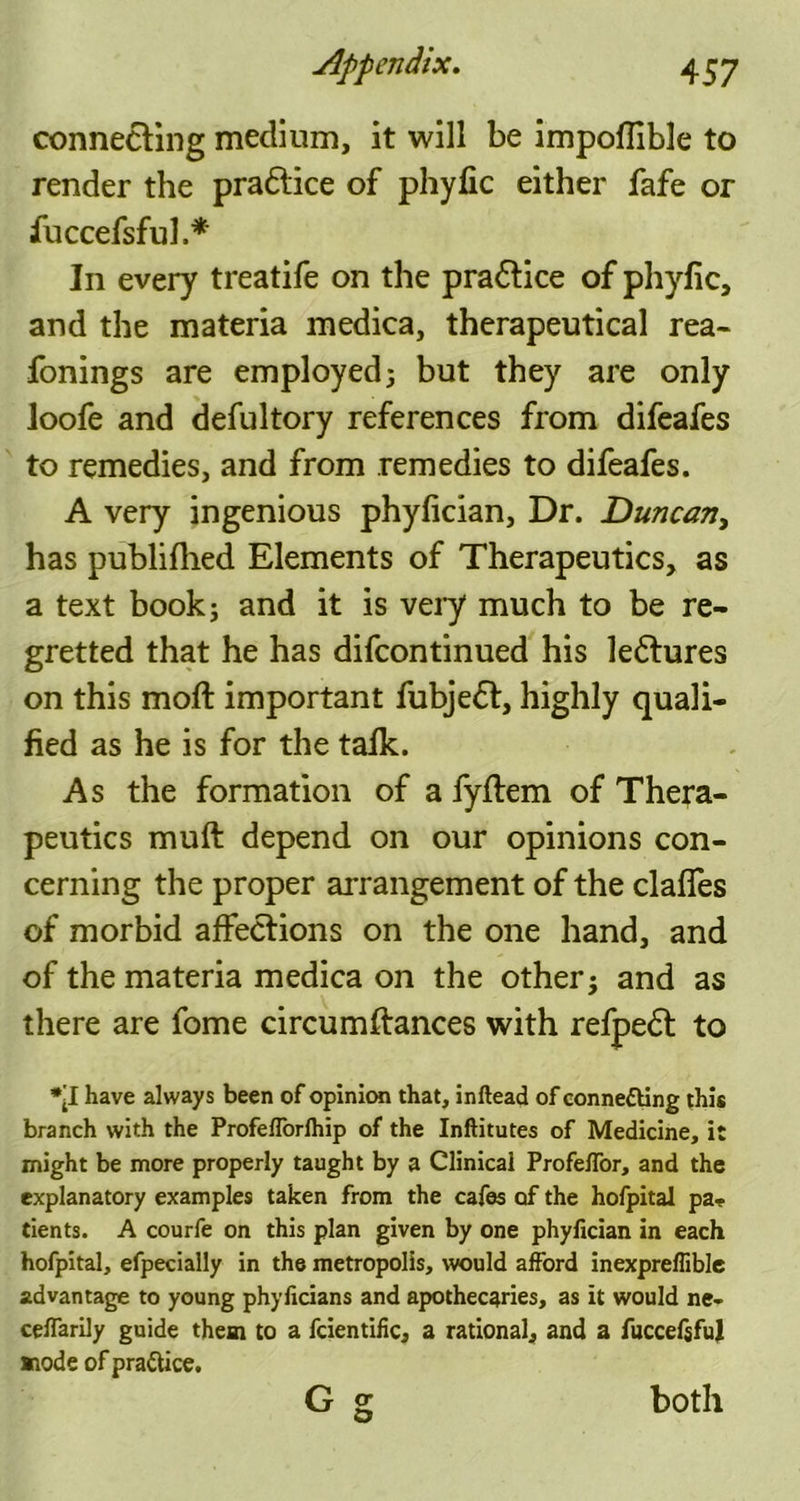 connecting medium, it will be impoflible to render the pra&ice of phyfic either fafe or fuccefsful.* In every treatife on the pra&ice of phyfic, and the materia medica, therapeutical rea- fonings are employed; but they are only loofe and defultory references from difeafes to remedies, and from remedies to difeafes. A very ingenious phyfician. Dr. Duncan, has publifhed Elements of Therapeutics, as a text book; and it is very much to be re- gretted that he has difcontinued his lectures on this moft important fubjeft, highly quali- fied as he is for the talk. As the formation of a fyflem of Thera- peutics muft depend on our opinions con- cerning the proper arrangement of the claffes of morbid affections on the one hand, and of the materia medica on the other; and as there are fome circumftances with refpedt to *•1 have always been of opinion that, inftead of connecting this branch with the Profefforlhip of the Inftitutes of Medicine, it might be more properly taught by a Clinical Profe/Tor, and the explanatory examples taken from the cafes of the hofpital pa., tients. A courfe on this plan given by one phyfician in each hofpital, efpecially in the metropolis, would afford inexpreflible advantage to young phyficians and apothecaries, as it would ne- ceffarily guide them to a fcientific, a rational, and a fuccefsful mode of practice. c g both