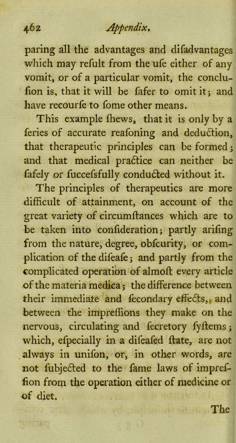 paring all the advantages and di{advantages which may refult from the ufe either of any vomit, or of a particular vomit, the conclu- fion is, that it will be fafer to omit it; and have recourfe to fome other means. This example fhews, that it is only by a feries of accurate reafoning and deduction, that therapeutic principles can be formed; and that medical praftice can neither be fafely or fuccefsfully conduced without it. The principles of therapeutics are more difficult of attainment, on account of the great variety of circumftances which are to be taken into confideration; partly arifing from the nature, degree, obfcurity, or com- plication of thedifeafe; and partly from the complicated operation of almoft every article of the materia medica; the difference between their immediate and fecondary effe<5ts, and between the impreffions they make on the nervous, circulating and fecretory fyftems; which, efpecially in a difeafed ftate, are not always in unifon, or, in other words, are not fubjefted to the fame laws of impref- fion from the operation either of medicine or of diet. The