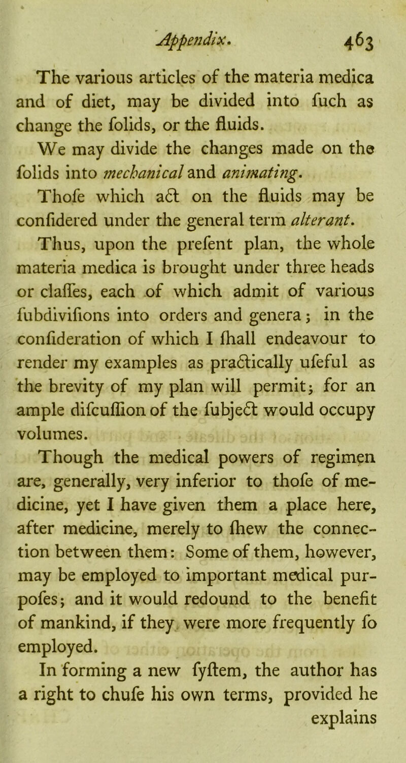 The various articles of the materia medica and of diet, may be divided into fuch as change the folids, or the fluids. We may divide the changes made on the folids into mechanical and animating. Thofe which a£l on the fluids may be confidered under the general term alterant. Thus, upon the prefent plan, the whole materia medica is brought under three heads or clafles, each of which admit of various fubdivifions into orders and genera; in the conflderation of which I (hall endeavour to render my examples as pradtically ufeful as the brevity of my plan will permit; for an ample difcuflion of the fubjedt would occupy volumes. Though the medical powers of regimen are, generally, very inferior to thofe of me- dicine, yet I have given them a place here, after medicine, merely to fhew the connec- tion between them: Some of them, however, may be employed to important medical pur- pofes; and it would redound to the benefit of mankind, if they were more frequently fo employed. In forming a new fyftem, the author has a right to chufe his own terms, provided he explains