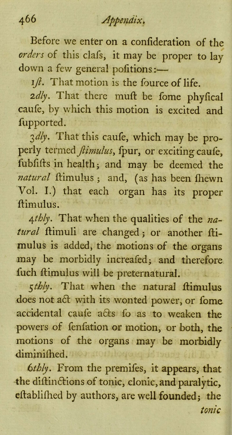 Before we enter on a confideration of the orders of this clafs, it may be proper to lay down a few general pofitions:— 1ft. That motion is the fource of life. idly. That there muft be fome phyfical caufe, by which this motion is excited and fupported. 3dly. That this caufe, which may be pro- perly termed Jlimulus, Ipur, or exciting caufe, fublifts in health; and may be deemed the ?7atural ftimulus; and, (as has been fhewn Vol. I.) that each organ has its proper ftimulus. 4thly. That when the qualities of the na- tural ftimuli are changed; or another fli- mulus is added, the motions of the organs may be morbidly increafed; and therefore fuch ftimulus will be preternatural. 5thly. That when the natural ftimulus does not a6t with its wonted power, or fome accidental caufe a£ts fo as to weaken the powers of fenfation or motion, or both, the motions of the organs may be morbidly diminilhed. 6thly. From the premifes, it appears, that the diftindtions of tonic, clonic, and paralytic, eftablifhed by authors, are well founded; the tonic