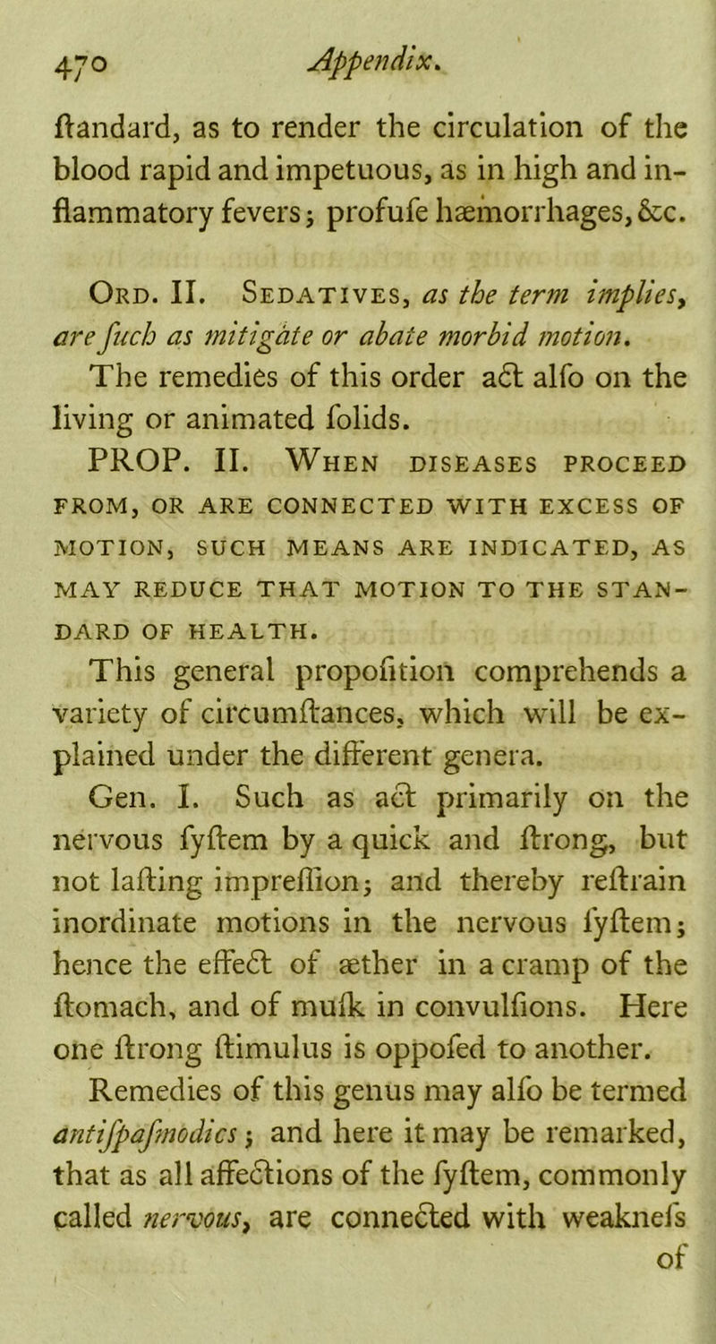 ftandard, as to render the circulation of the blood rapid and impetuous, as in high and in- flammatory fevers; profufehaemorrhages, &c. Ord. II. Sedatives, as the term implies, are fuch as mitigate or abate morbid motion. The remedies of this order a<5t alfo on the living or animated folids. PROP. II. When diseases proceed FROM, OR ARE CONNECTED WITH EXCESS OF MOTION, SUCH MEANS ARE INDICATED, AS MAY REDUCE THAT MOTION TO THE STAN- DARD OF HEALTH. This general propofltion comprehends a variety of circumftances, which will be ex- plained under the different genera. Gen. I. Such as act primarily on the nervous fyftem by a quick and flrong, but not lafting impreflion; and thereby reftrain inordinate motions in the nervous fyftem; hence the effedt of aether in a cramp of the ftomach, and of mulk in convulfions. Here one flrong ftimulus is oppofed to another. Remedies of this genus may alfo be termed antijpafmodics; and here it may be remarked, that as all affections of the fyftem, commonly called nervous, are connected with weaknefs of