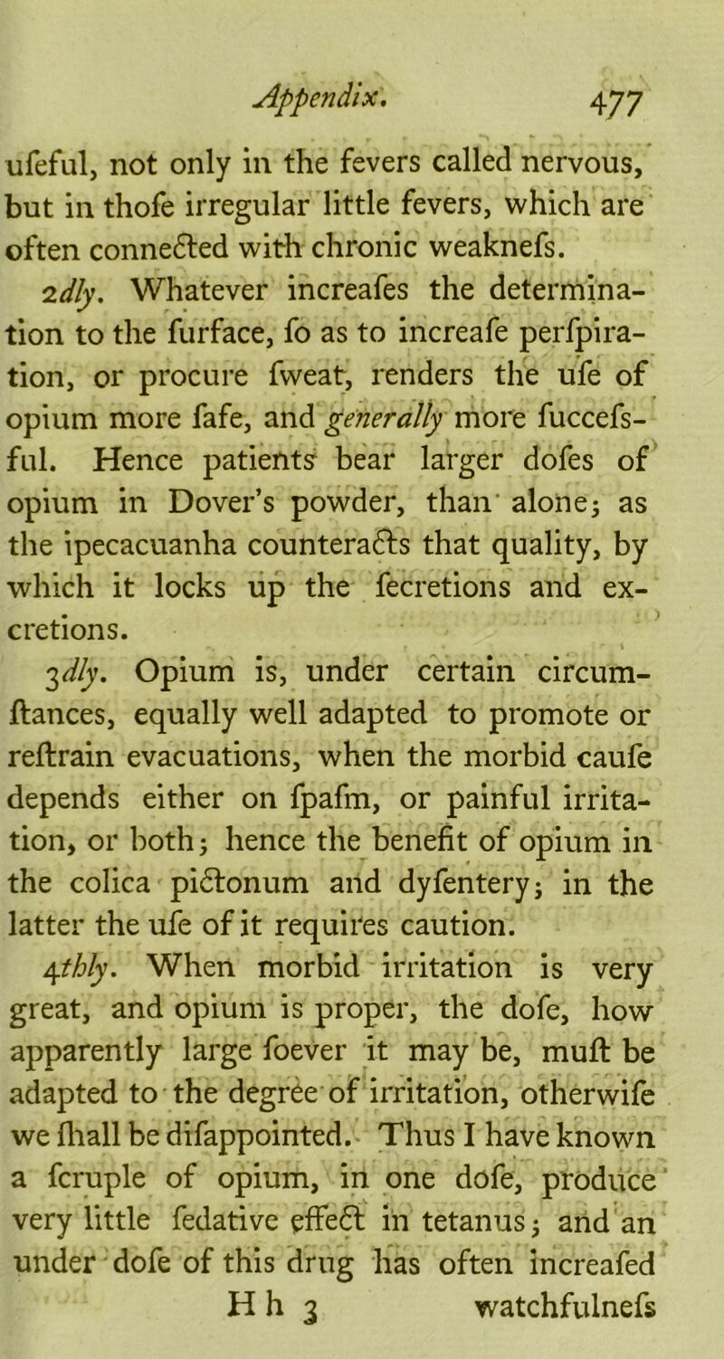 ufeful, not only in the fevers called nervous, but in thofe irregular little fevers, which are often conne&ed with chronic weaknefs. 2dly. Whatever increafes the determina- tion to the furface, fo as to increafe perfpira- tion, or procure fweat, renders the ufe of opium more fafe, and generally more fuccefs- ful. Hence patientsr bear larger dofes of opium in Dover’s powder, than alone; as the ipecacuanha counteracts that quality, by which it locks up the fecretions and ex- cretions. 3 dly. Opium is, under certain circum- ftances, equally well adapted to promote or reftrain evacuations, when the morbid caufe depends either on fpafm, or painful irrita- tion, or both; hence the benefit of opium in the colica piCtonum and dyfentery; in the latter the ufe of it requires caution. 4thly. When morbid irritation is very great, and opium is proper, the dofe, how apparently large foever it may be, muft be adapted to the degree of irritation, otherwife we (hall be difappointed. Thus I have known a fcruple of opium, in one dofe, produce very little fedative effeCt in tetanus; and an under dofe of this drug has often increafed H h 3 watchfulnefs