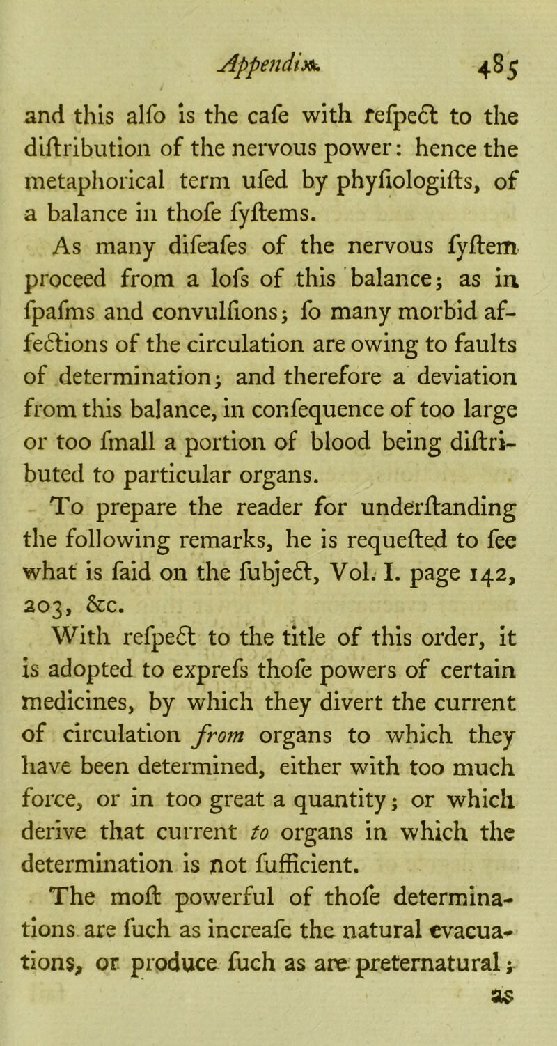 and this alfo is the cafe with fefpe£t to the diftribution of the nervous power: hence the metaphorical term ufed by phyfiologifts, of a balance in thofe fyflems. As many difeafes of the nervous fyflem proceed from a lofs of this balance; as in fpafms and convullions; fo many morbid af- fe&ions of the circulation are owing to faults of determination; and therefore a deviation from this balance, in confequence of too large or too fmall a portion of blood being diftri- buted to particular organs. To prepare the reader for underitanding the following remarks, he is requefted to fee what is faid on the fubjeft, Vol. I. page 142, 203, &c. With refpe6t to the title of this order, it is adopted to exprefs thofe powers of certain medicines, by which they divert the current of circulation from organs to which they have been determined, either with too much force, or in too great a quantity; or which derive that current to organs in which the determination is not fufficient. The mod: powerful of thofe determina- tions are fuch as increafe the natural evacua- tions, or produce fuch as are preternatural;