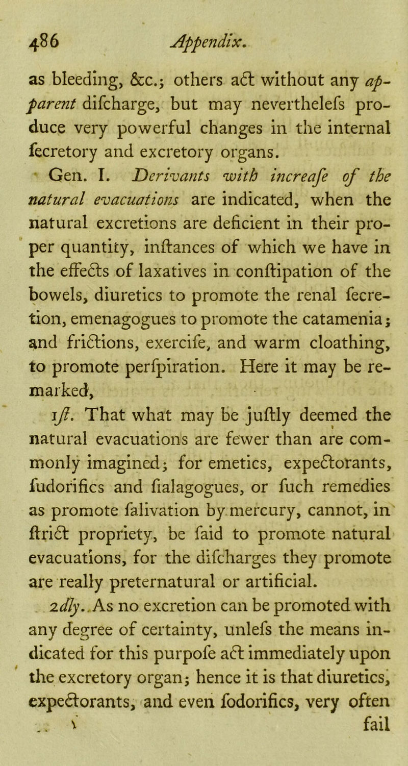 as bleeding, &c.; others adt without any ap- parent difcharge, but may neverthelefs pro- duce very powerful changes in the internal fecretory and excretory organs. Gen. I. Dcrivants with increafe of the natural evacuations are indicated, when the natural excretions are deficient in their pro- per quantity, inftances of which we have in the effedts of laxatives in conftipation of the bowels, diuretics to promote the renal fecre- tion, emenagogues to promote the catamenia; and fridtions, exercife, and warm cloathing, to promote perfpiration. Here it may be re- marked, if. That what may be juftly deemed the natural evacuations are fewer than are com- monly imagined; for emetics, expedtorants, fudorifics and fialagogues, or fuch remedies as promote falivation by mercury, cannot, in ftridt propriety, be faid to promote natural evacuations, for the difcharges they promote are really preternatural or artificial. 2dJy..As no excretion can be promoted with any degree of certainty, unlefs the means in- dicated for this purpofe adl immediately upon the excretory organ; hence it is that diuretics, expedlorants, and even fodorifics, very often .. v fail