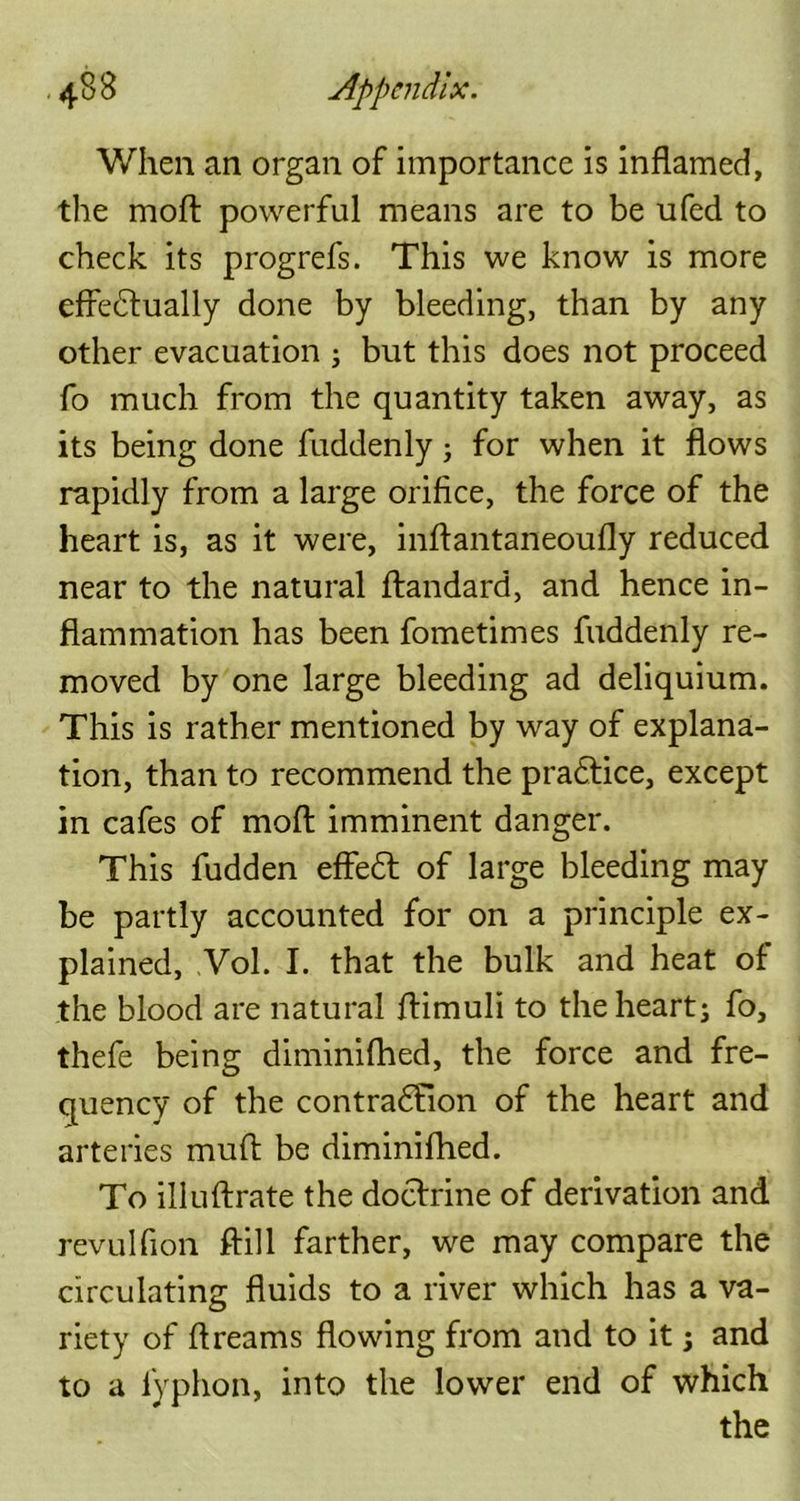 When an organ of importance is inflamed, the mod: powerful means are to be ufed to check its progrefs. This we know is more effectually done by bleeding, than by any other evacuation ; but this does not proceed fo much from the quantity taken away, as its being done fuddenly; for when it flows rapidly from a large orifice, the force of the heart is, as it were, inffantaneoufly reduced near to the natural ftandard, and hence in- flammation has been fometimes fuddenly re- moved by one large bleeding ad deliquium. This is rather mentioned by way of explana- tion, than to recommend the pradtice, except in cafes of moft imminent danger. This fudden effedt of large bleeding may be partly accounted for on a principle ex- plained, Vol. I. that the bulk and heat of the blood are natural ffimuli to the heart; fo, thefe being diminifhed, the force and fre- quency of the contradFion of the heart and arteries mud be diminifhed. To illuftrate the doctrine of derivation and revulfion ftill farther, we may compare the circulating fluids to a river which has a va- riety of flreams flowing from and to it; and to a fyphon, into the lower end of which the