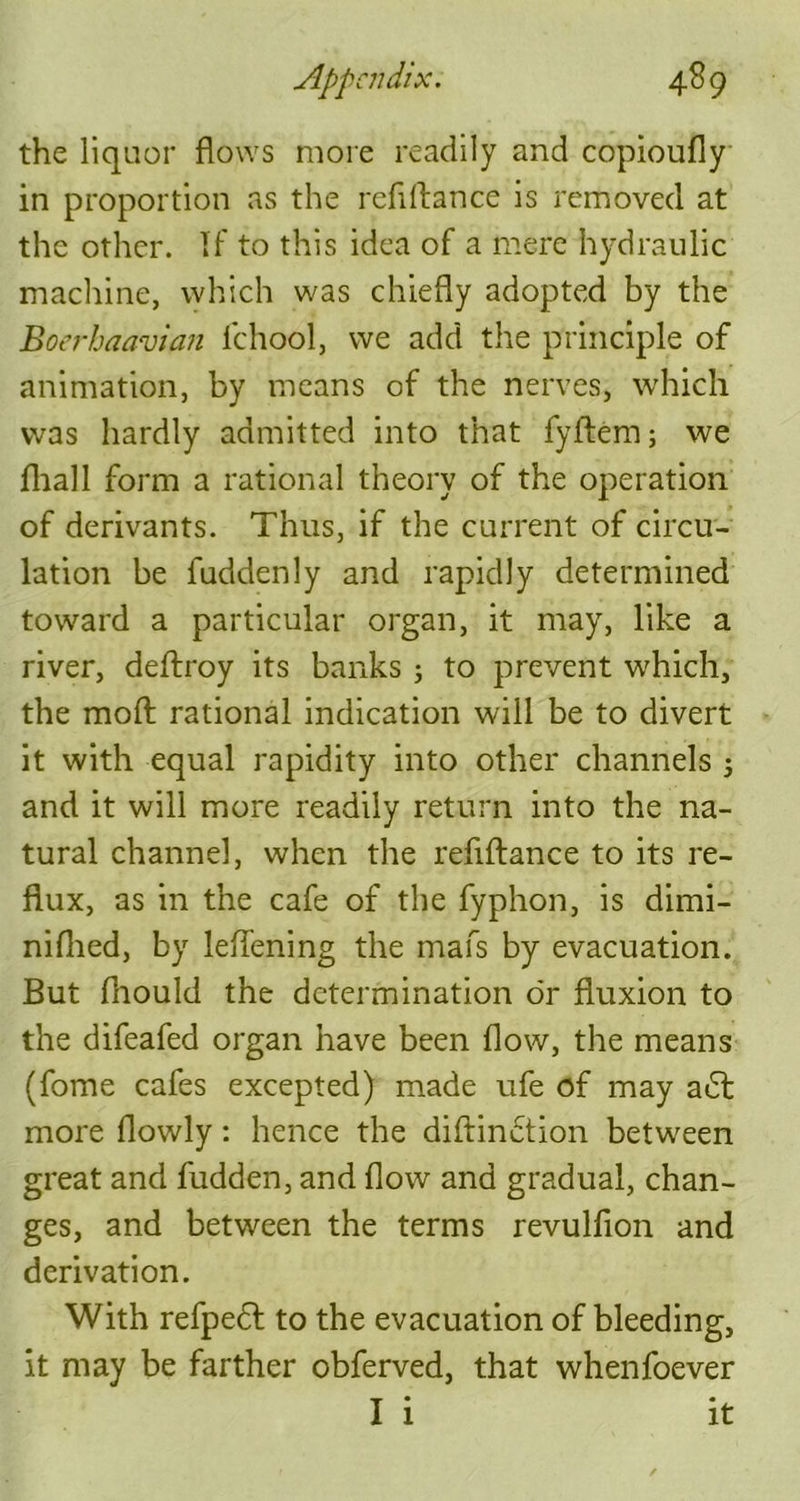 the liquor flows more readily and copioufly in proportion as the refiftance is removed at the other. If to this idea of a mere hydraulic machine, which was chiefly adopted by the Boerbaavian fchool, we add the principle of animation, by means of the nerves, which was hardly admitted into that fyflem; we fhall form a rational theory of the operation of derivants. Thus, if the current of circu- lation be fuddenly and rapidly determined toward a particular organ, it may, like a river, deftroy its banks ; to prevent which, the raoft rational indication will be to divert it with equal rapidity into other channels ; and it will more readily return into the na- tural channel, when the refiftance to its re- flux, as in the cafe of the fyphon, is dimi- niflied, by leflening the mafs by evacuation. But ftiould the determination dr fluxion to the difeafed organ have been flow, the means (fome cafes excepted) made ufe of may a<5t more flowly: hence the diftinction between great and hidden, and flow and gradual, chan- ges, and between the terms revulfion and derivation. With refpedl to the evacuation of bleeding, it may be farther obferved, that whenfoever I 1 It