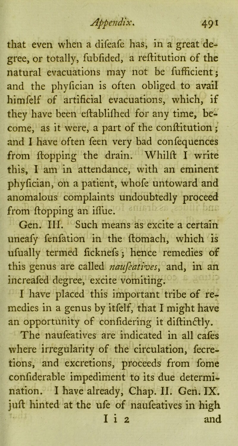 that even when a difeafe has, in a great de- gree, or totally, fubfided, a reflitution of the natural evacuations may not be fuffrcient; and the phyfician is often obliged to avail himfelf of artificial evacuations, which, if they have been eflablifhed for any time, be- come, as it were, a part of the conflitution; and I have often feen very bad confequences from flopping the drain. Whilft I write this, I am in attendance, with an eminent phyfician, on a patient, whofe untoward and anomalous complaints undoubtedly proceed from flopping an iffue. Gen. III. Such means as excite a certain uneafy fenfation in the ftomach, which is ufually termed ficknefs; hence remedies of this genus are called naufeatives, and, in an increafed degree, excite vomiting. I have placed this important tribe of re- medies in a genus by itfelf, that I might have an opportunity of confidering it diflinflly. The naufeatives are indicated in all cafes where irregularity of the circulation, fecre- tions, and excretions, proceeds from fome confiderable impediment to its due determi- nation. I have already, Chap. II. Gen. IX. juft hinted at the ufe of naufeatives in high I i 2 and