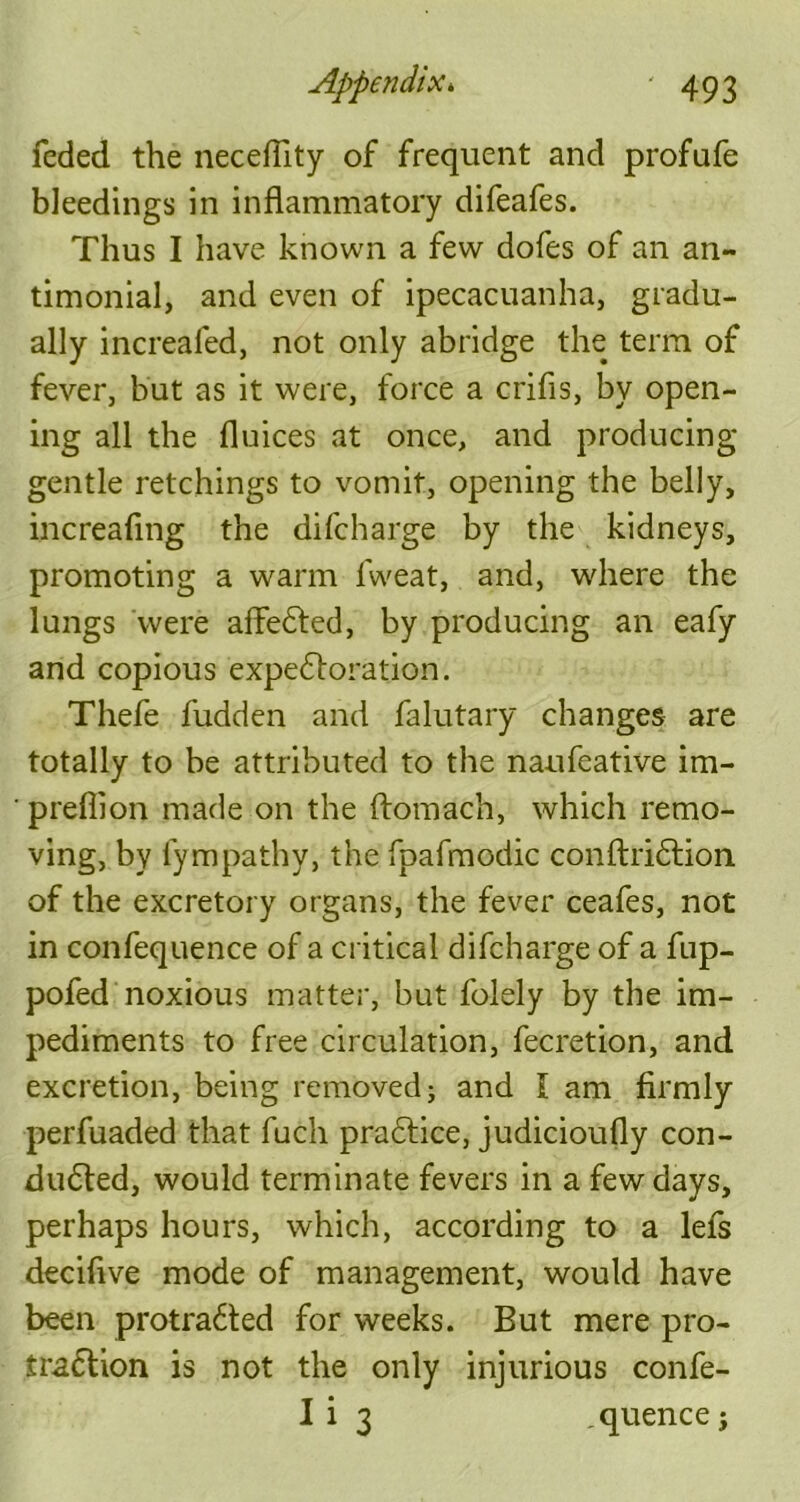 feded the neceffity of frequent and profufe bleedings in inflammatory difeafes. Thus I have known a few dofes of an an- timonial, and even of ipecacuanha, gradu- ally increafed, not only abridge the term of fever, but as it were, force a crifis, by open- ing all the fluices at once, and producing- gentle retchings to vomit, opening the belly, increafmg the difcharge by the kidneys, promoting a warm fweat, and, where the lungs were affedted, by producing an eafy and copious expedtoration. Thefe fudden and falutary changes are totally to be attributed to the naufeative im- ' preflion made on the ftomach, which remo- ving, by fympathy, the fpafmodic conftridtion of the excretory organs, the fever ceafes, not in confequenee of a critical difcharge of a fup- pofed noxious matter, but folely by the im- pediments to free circulation, fecretion, and excretion, being removed; and I am firmly perfuaded that fuch practice, judicioufly con- ducted, would terminate fevers in a few days, perhaps hours, which, according to a lets deciflve mode of management, would have been protradted for weeks. But mere pro- iradtion is not the only injurious confe- I i 3 quence;