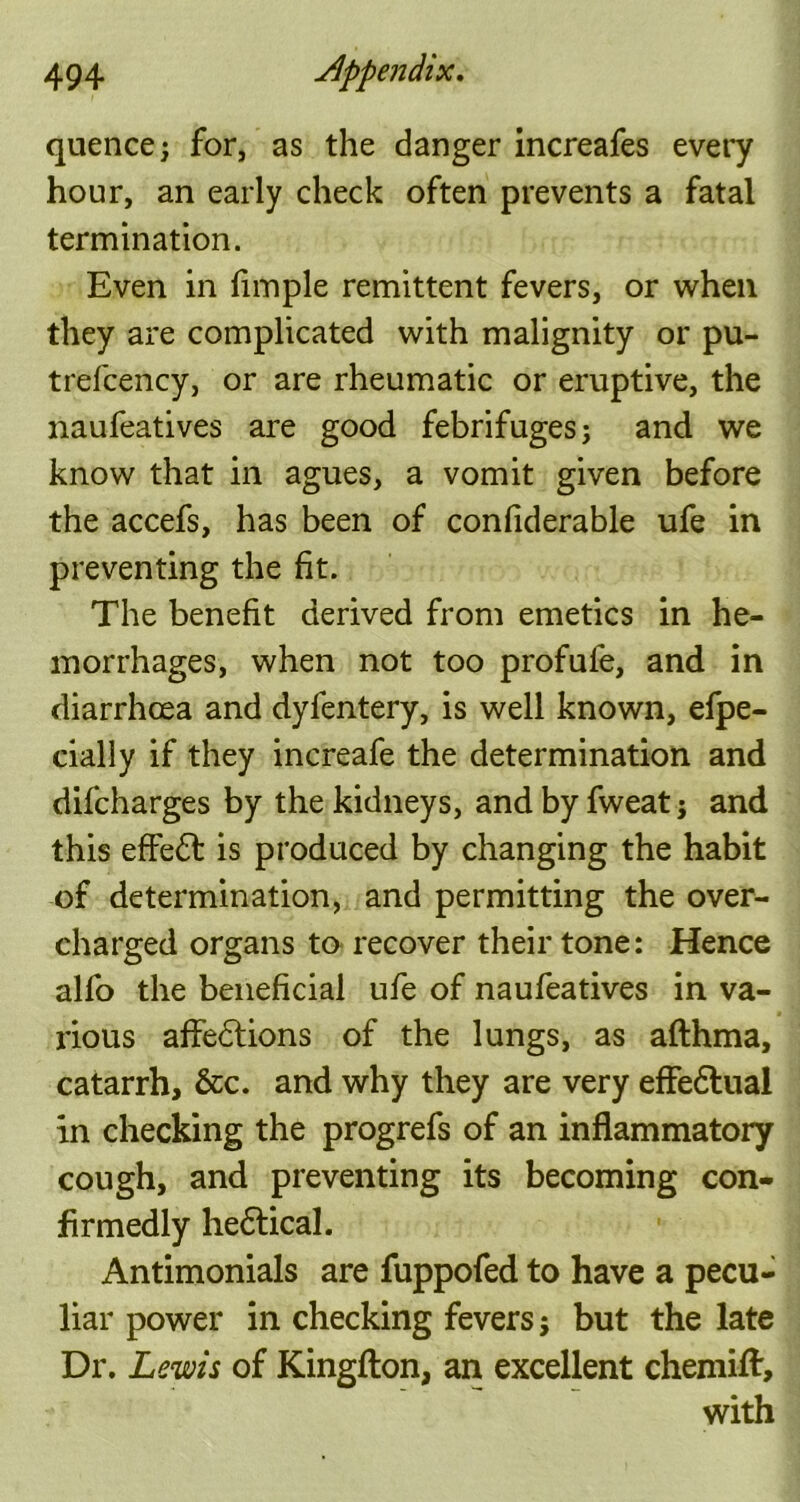 quence; for, as the danger increafes every hour, an early check often prevents a fatal termination. Even in Ample remittent fevers, or when they are complicated with malignity or pu- trefcency, or are rheumatic or eruptive, the naufeatives are good febrifuges; and we know that in agues, a vomit given before the accefs, has been of conliderable ufe in preventing the fit. The benefit derived from emetics in he- morrhages, when not too profule, and in diarrhoea and dyfentery, is well known, efpe- cially if they increafe the determination and difcharges by the kidneys, and by fweat; and this effect is produced by changing the habit of determination, and permitting the over- charged organs to recover their tone: Hence alfo the beneficial ufe of naufeatives in va- rious affections of the lungs, as afthma, catarrh, &c. and why they are very effedlual In checking the progrefs of an inflammatory cough, and preventing its becoming con- fir medly hedtical. Antimonials are fuppofed to have a pecu- liar power in checking fevers; but the late Dr. Lewis of Kingfton, an excellent chemiff, with