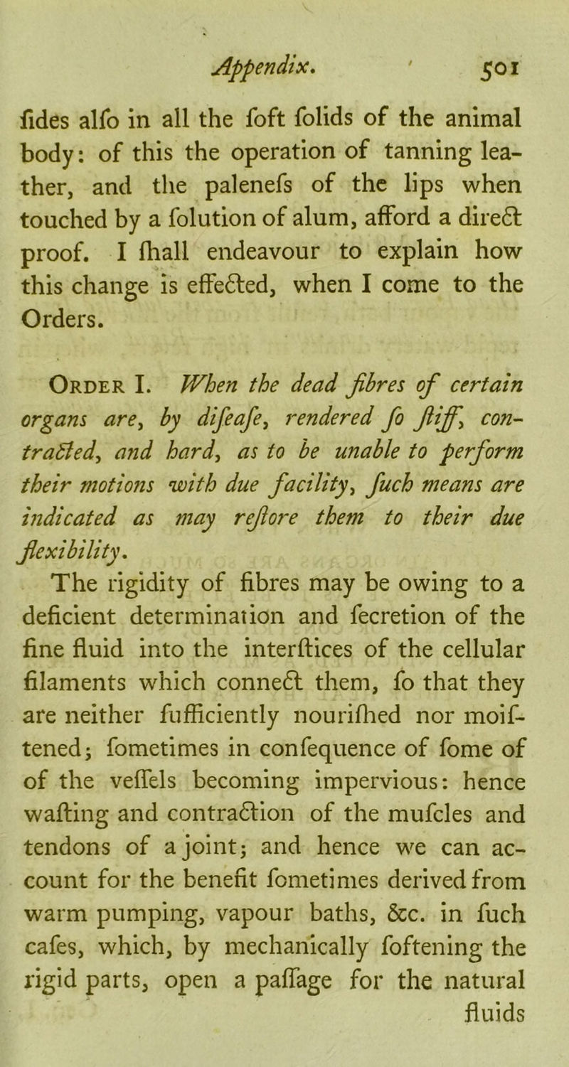 fides alfo in all the foft folids of the animal body: of this the operation of tanning lea- ther, and the palenefs of the lips when touched by a folution of alum, afford a dire£l proof. I fhall endeavour to explain how this change is effe£led, when I come to the Orders. Order I. When the dead fibres of certain organs are, by difeafe, rendered fo fiifif-, con- trasted, and hard, as to be unable to perform their motions with due facility, fiuch means are indicated as may refiore them to their due flexibility. The rigidity of fibres may be owing to a deficient determination and fecretion of the fine fluid into the interftices of the cellular filaments which conne£t them, fo that they are neither fufficiently nourifhed nor moif- tenedj fometimes in confequence of fome of of the veflels becoming impervious: hence wafting and contrafrion of the mufcles and tendons of a joint; and hence we can ac- count for the benefit fometimes derived from warm pumping, vapour baths, &c. in fuch cafes, which, by mechanically foftening the rigid parts, open a paffage for the natural fluids